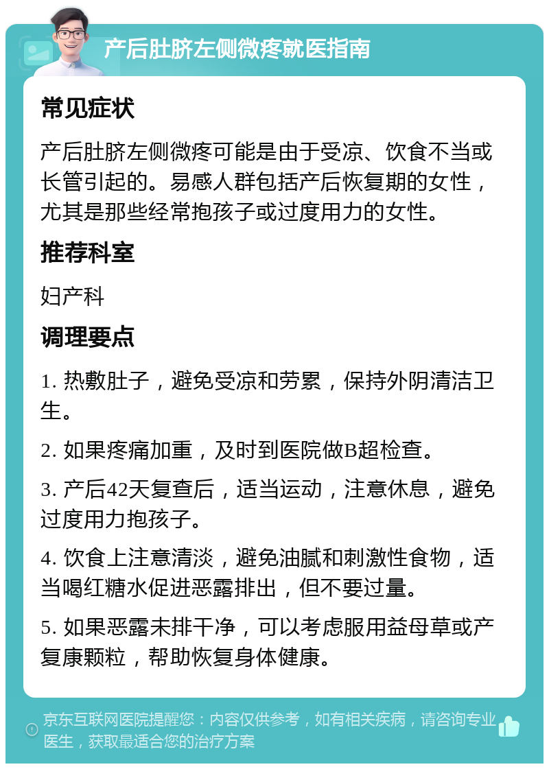 产后肚脐左侧微疼就医指南 常见症状 产后肚脐左侧微疼可能是由于受凉、饮食不当或长管引起的。易感人群包括产后恢复期的女性，尤其是那些经常抱孩子或过度用力的女性。 推荐科室 妇产科 调理要点 1. 热敷肚子，避免受凉和劳累，保持外阴清洁卫生。 2. 如果疼痛加重，及时到医院做B超检查。 3. 产后42天复查后，适当运动，注意休息，避免过度用力抱孩子。 4. 饮食上注意清淡，避免油腻和刺激性食物，适当喝红糖水促进恶露排出，但不要过量。 5. 如果恶露未排干净，可以考虑服用益母草或产复康颗粒，帮助恢复身体健康。