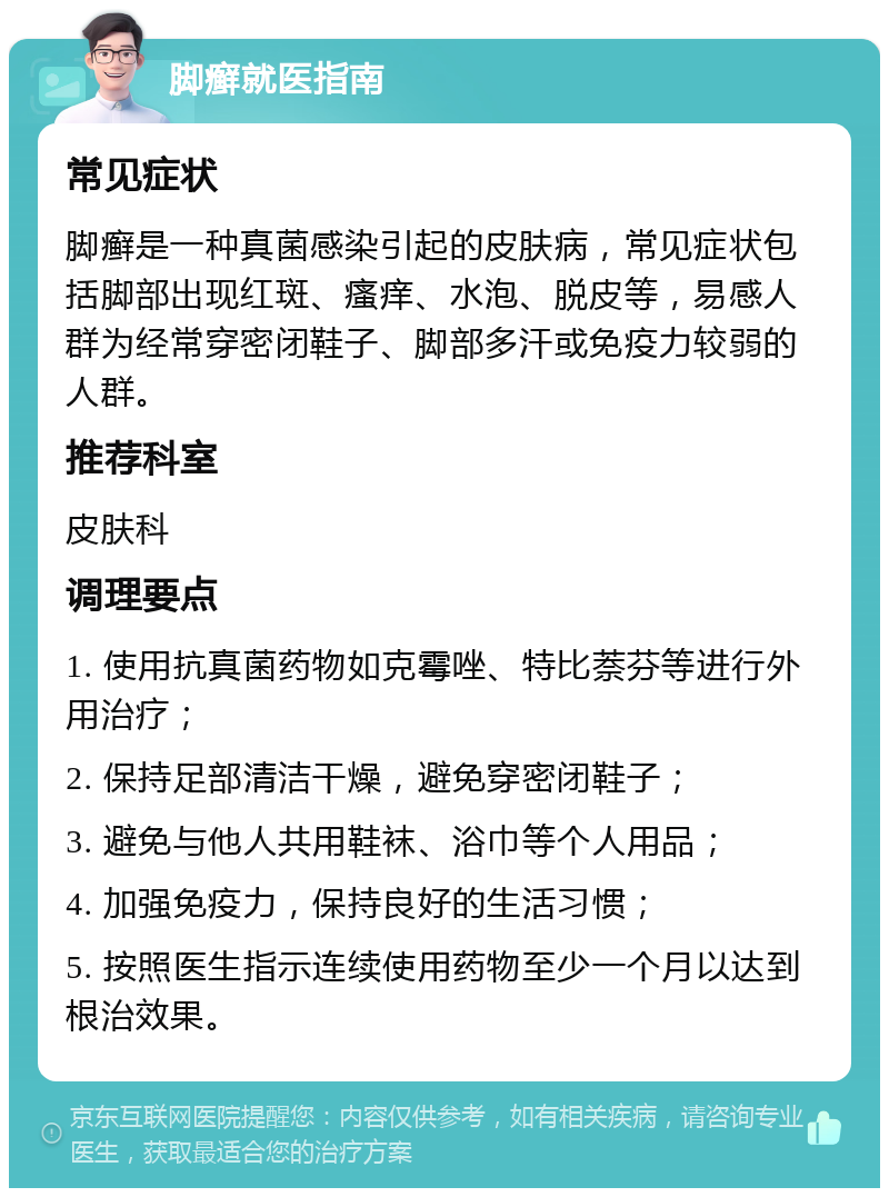 脚癣就医指南 常见症状 脚癣是一种真菌感染引起的皮肤病，常见症状包括脚部出现红斑、瘙痒、水泡、脱皮等，易感人群为经常穿密闭鞋子、脚部多汗或免疫力较弱的人群。 推荐科室 皮肤科 调理要点 1. 使用抗真菌药物如克霉唑、特比萘芬等进行外用治疗； 2. 保持足部清洁干燥，避免穿密闭鞋子； 3. 避免与他人共用鞋袜、浴巾等个人用品； 4. 加强免疫力，保持良好的生活习惯； 5. 按照医生指示连续使用药物至少一个月以达到根治效果。