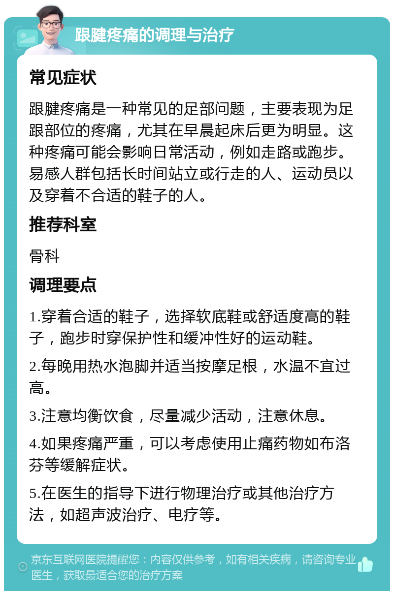 跟腱疼痛的调理与治疗 常见症状 跟腱疼痛是一种常见的足部问题，主要表现为足跟部位的疼痛，尤其在早晨起床后更为明显。这种疼痛可能会影响日常活动，例如走路或跑步。易感人群包括长时间站立或行走的人、运动员以及穿着不合适的鞋子的人。 推荐科室 骨科 调理要点 1.穿着合适的鞋子，选择软底鞋或舒适度高的鞋子，跑步时穿保护性和缓冲性好的运动鞋。 2.每晚用热水泡脚并适当按摩足根，水温不宜过高。 3.注意均衡饮食，尽量减少活动，注意休息。 4.如果疼痛严重，可以考虑使用止痛药物如布洛芬等缓解症状。 5.在医生的指导下进行物理治疗或其他治疗方法，如超声波治疗、电疗等。