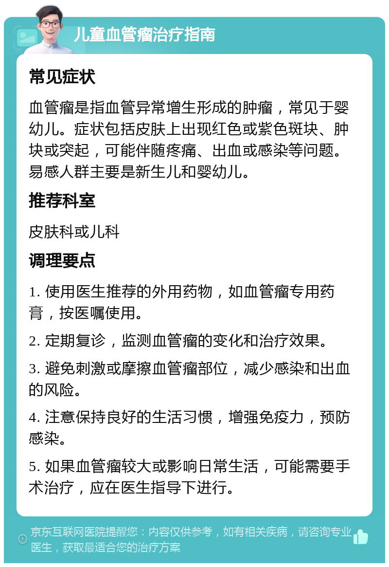 儿童血管瘤治疗指南 常见症状 血管瘤是指血管异常增生形成的肿瘤，常见于婴幼儿。症状包括皮肤上出现红色或紫色斑块、肿块或突起，可能伴随疼痛、出血或感染等问题。易感人群主要是新生儿和婴幼儿。 推荐科室 皮肤科或儿科 调理要点 1. 使用医生推荐的外用药物，如血管瘤专用药膏，按医嘱使用。 2. 定期复诊，监测血管瘤的变化和治疗效果。 3. 避免刺激或摩擦血管瘤部位，减少感染和出血的风险。 4. 注意保持良好的生活习惯，增强免疫力，预防感染。 5. 如果血管瘤较大或影响日常生活，可能需要手术治疗，应在医生指导下进行。