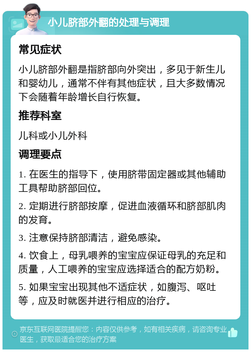 小儿脐部外翻的处理与调理 常见症状 小儿脐部外翻是指脐部向外突出，多见于新生儿和婴幼儿，通常不伴有其他症状，且大多数情况下会随着年龄增长自行恢复。 推荐科室 儿科或小儿外科 调理要点 1. 在医生的指导下，使用脐带固定器或其他辅助工具帮助脐部回位。 2. 定期进行脐部按摩，促进血液循环和脐部肌肉的发育。 3. 注意保持脐部清洁，避免感染。 4. 饮食上，母乳喂养的宝宝应保证母乳的充足和质量，人工喂养的宝宝应选择适合的配方奶粉。 5. 如果宝宝出现其他不适症状，如腹泻、呕吐等，应及时就医并进行相应的治疗。