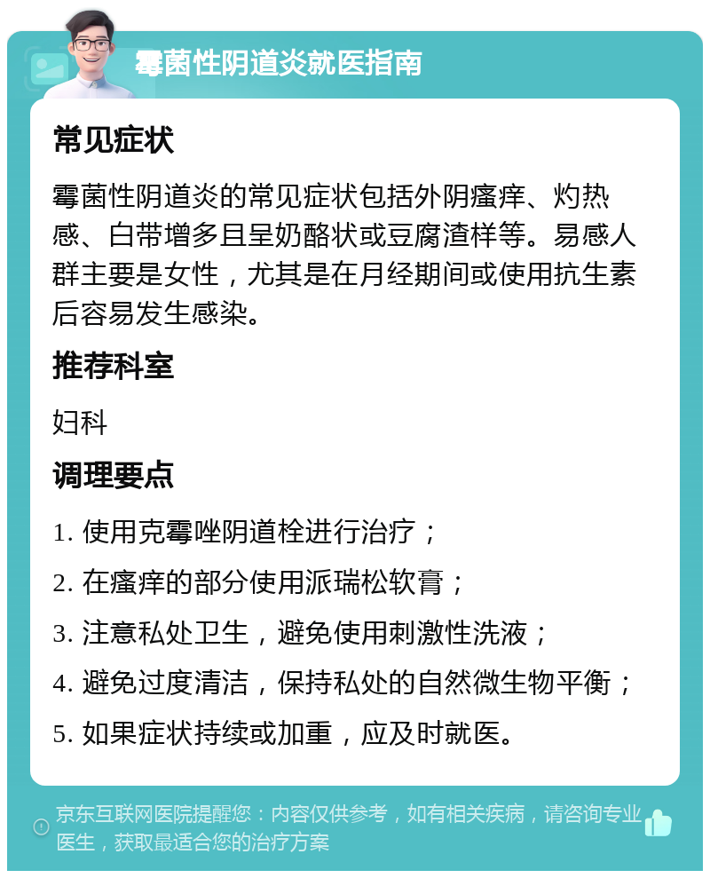 霉菌性阴道炎就医指南 常见症状 霉菌性阴道炎的常见症状包括外阴瘙痒、灼热感、白带增多且呈奶酪状或豆腐渣样等。易感人群主要是女性，尤其是在月经期间或使用抗生素后容易发生感染。 推荐科室 妇科 调理要点 1. 使用克霉唑阴道栓进行治疗； 2. 在瘙痒的部分使用派瑞松软膏； 3. 注意私处卫生，避免使用刺激性洗液； 4. 避免过度清洁，保持私处的自然微生物平衡； 5. 如果症状持续或加重，应及时就医。