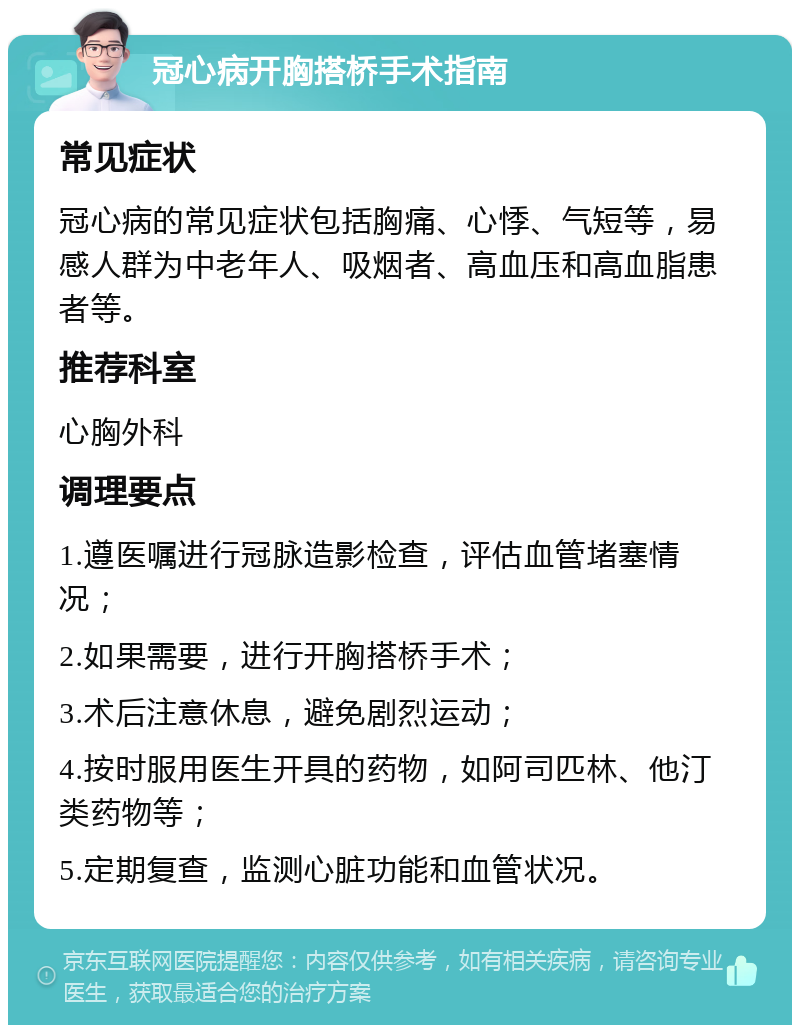 冠心病开胸搭桥手术指南 常见症状 冠心病的常见症状包括胸痛、心悸、气短等，易感人群为中老年人、吸烟者、高血压和高血脂患者等。 推荐科室 心胸外科 调理要点 1.遵医嘱进行冠脉造影检查，评估血管堵塞情况； 2.如果需要，进行开胸搭桥手术； 3.术后注意休息，避免剧烈运动； 4.按时服用医生开具的药物，如阿司匹林、他汀类药物等； 5.定期复查，监测心脏功能和血管状况。