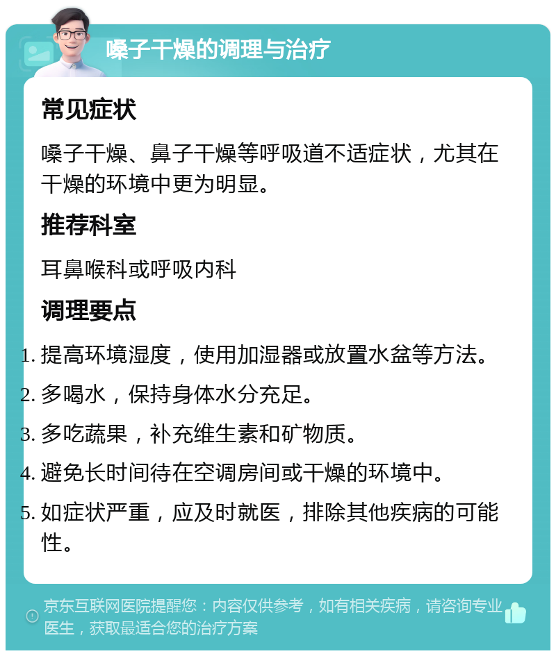 嗓子干燥的调理与治疗 常见症状 嗓子干燥、鼻子干燥等呼吸道不适症状，尤其在干燥的环境中更为明显。 推荐科室 耳鼻喉科或呼吸内科 调理要点 提高环境湿度，使用加湿器或放置水盆等方法。 多喝水，保持身体水分充足。 多吃蔬果，补充维生素和矿物质。 避免长时间待在空调房间或干燥的环境中。 如症状严重，应及时就医，排除其他疾病的可能性。