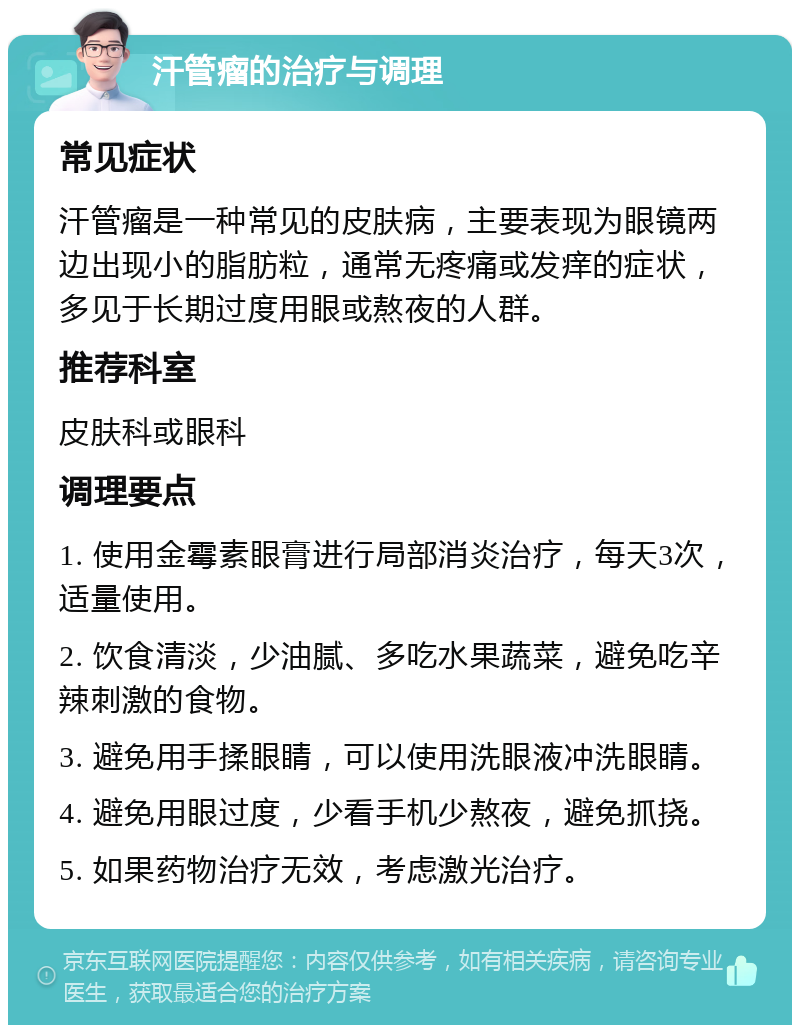 汗管瘤的治疗与调理 常见症状 汗管瘤是一种常见的皮肤病，主要表现为眼镜两边出现小的脂肪粒，通常无疼痛或发痒的症状，多见于长期过度用眼或熬夜的人群。 推荐科室 皮肤科或眼科 调理要点 1. 使用金霉素眼膏进行局部消炎治疗，每天3次，适量使用。 2. 饮食清淡，少油腻、多吃水果蔬菜，避免吃辛辣刺激的食物。 3. 避免用手揉眼睛，可以使用洗眼液冲洗眼睛。 4. 避免用眼过度，少看手机少熬夜，避免抓挠。 5. 如果药物治疗无效，考虑激光治疗。