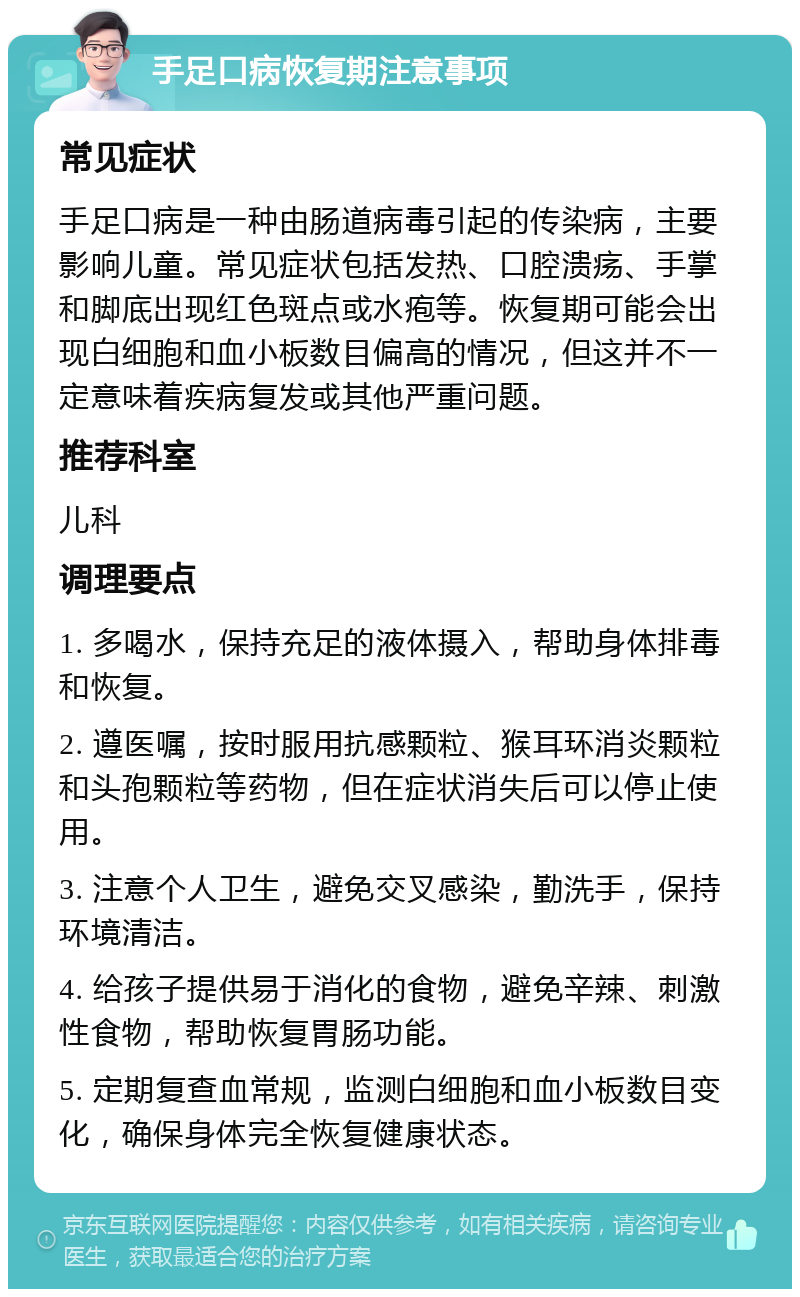 手足口病恢复期注意事项 常见症状 手足口病是一种由肠道病毒引起的传染病，主要影响儿童。常见症状包括发热、口腔溃疡、手掌和脚底出现红色斑点或水疱等。恢复期可能会出现白细胞和血小板数目偏高的情况，但这并不一定意味着疾病复发或其他严重问题。 推荐科室 儿科 调理要点 1. 多喝水，保持充足的液体摄入，帮助身体排毒和恢复。 2. 遵医嘱，按时服用抗感颗粒、猴耳环消炎颗粒和头孢颗粒等药物，但在症状消失后可以停止使用。 3. 注意个人卫生，避免交叉感染，勤洗手，保持环境清洁。 4. 给孩子提供易于消化的食物，避免辛辣、刺激性食物，帮助恢复胃肠功能。 5. 定期复查血常规，监测白细胞和血小板数目变化，确保身体完全恢复健康状态。