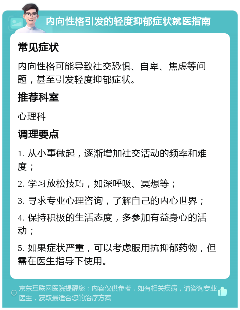 内向性格引发的轻度抑郁症状就医指南 常见症状 内向性格可能导致社交恐惧、自卑、焦虑等问题，甚至引发轻度抑郁症状。 推荐科室 心理科 调理要点 1. 从小事做起，逐渐增加社交活动的频率和难度； 2. 学习放松技巧，如深呼吸、冥想等； 3. 寻求专业心理咨询，了解自己的内心世界； 4. 保持积极的生活态度，多参加有益身心的活动； 5. 如果症状严重，可以考虑服用抗抑郁药物，但需在医生指导下使用。