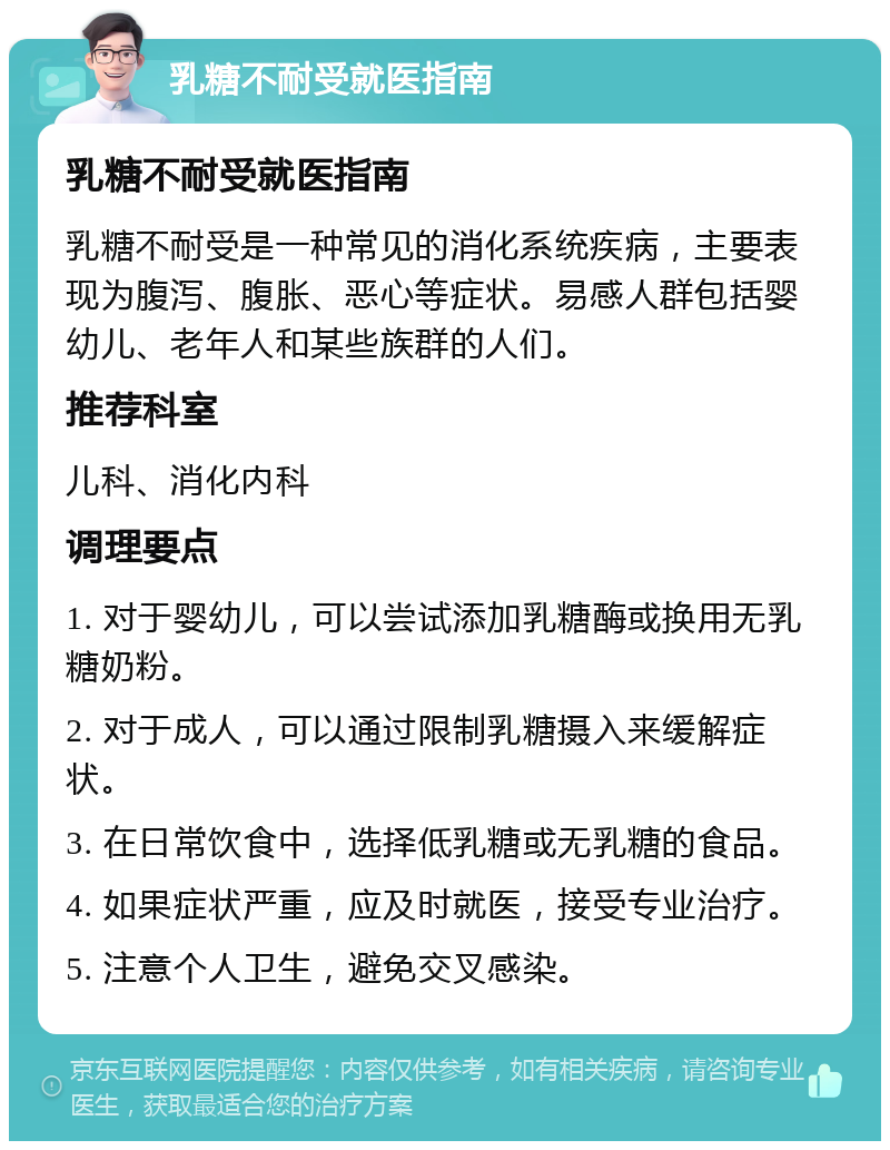 乳糖不耐受就医指南 乳糖不耐受就医指南 乳糖不耐受是一种常见的消化系统疾病，主要表现为腹泻、腹胀、恶心等症状。易感人群包括婴幼儿、老年人和某些族群的人们。 推荐科室 儿科、消化内科 调理要点 1. 对于婴幼儿，可以尝试添加乳糖酶或换用无乳糖奶粉。 2. 对于成人，可以通过限制乳糖摄入来缓解症状。 3. 在日常饮食中，选择低乳糖或无乳糖的食品。 4. 如果症状严重，应及时就医，接受专业治疗。 5. 注意个人卫生，避免交叉感染。