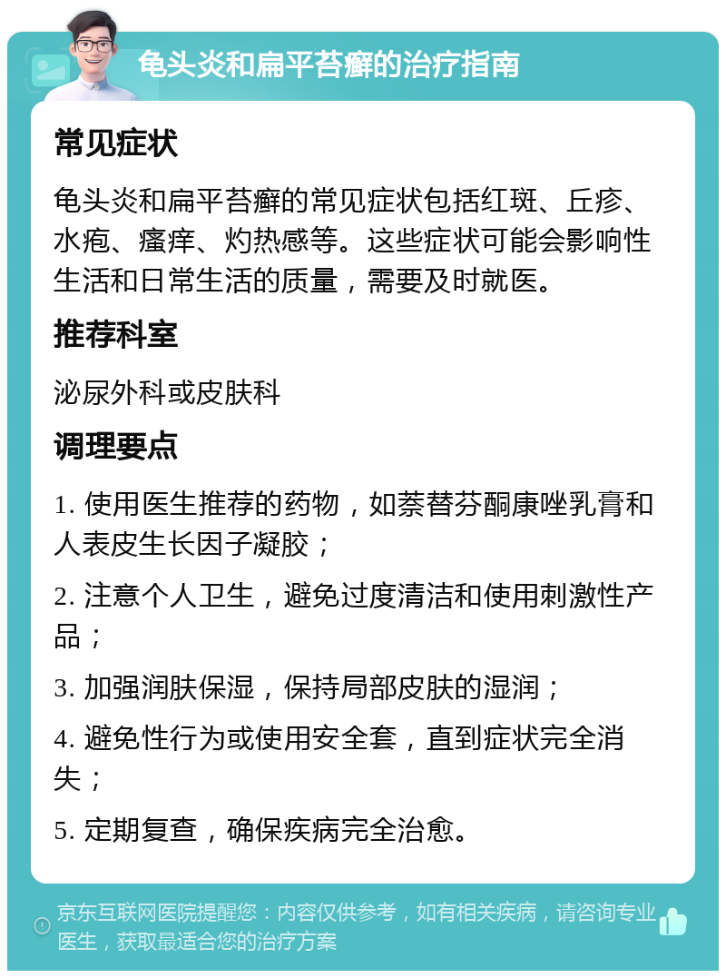 龟头炎和扁平苔癣的治疗指南 常见症状 龟头炎和扁平苔癣的常见症状包括红斑、丘疹、水疱、瘙痒、灼热感等。这些症状可能会影响性生活和日常生活的质量，需要及时就医。 推荐科室 泌尿外科或皮肤科 调理要点 1. 使用医生推荐的药物，如萘替芬酮康唑乳膏和人表皮生长因子凝胶； 2. 注意个人卫生，避免过度清洁和使用刺激性产品； 3. 加强润肤保湿，保持局部皮肤的湿润； 4. 避免性行为或使用安全套，直到症状完全消失； 5. 定期复查，确保疾病完全治愈。