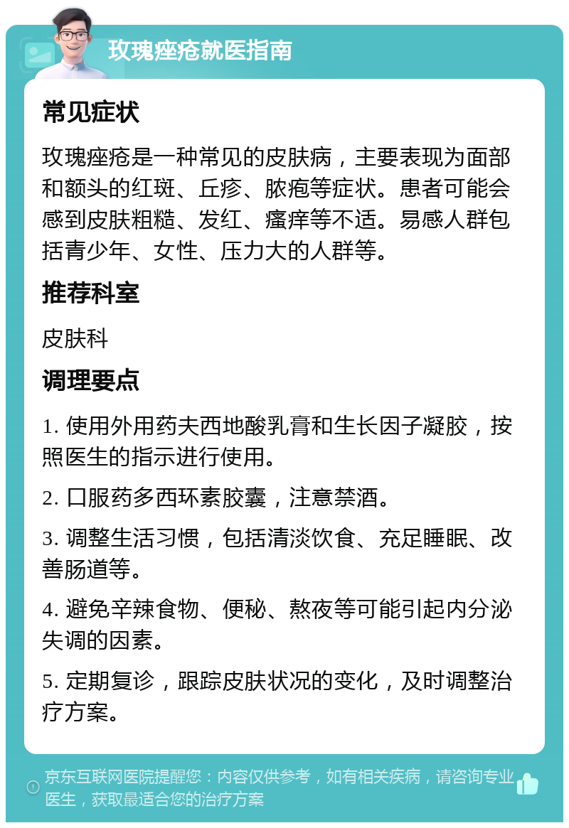 玫瑰痤疮就医指南 常见症状 玫瑰痤疮是一种常见的皮肤病，主要表现为面部和额头的红斑、丘疹、脓疱等症状。患者可能会感到皮肤粗糙、发红、瘙痒等不适。易感人群包括青少年、女性、压力大的人群等。 推荐科室 皮肤科 调理要点 1. 使用外用药夫西地酸乳膏和生长因子凝胶，按照医生的指示进行使用。 2. 口服药多西环素胶囊，注意禁酒。 3. 调整生活习惯，包括清淡饮食、充足睡眠、改善肠道等。 4. 避免辛辣食物、便秘、熬夜等可能引起内分泌失调的因素。 5. 定期复诊，跟踪皮肤状况的变化，及时调整治疗方案。