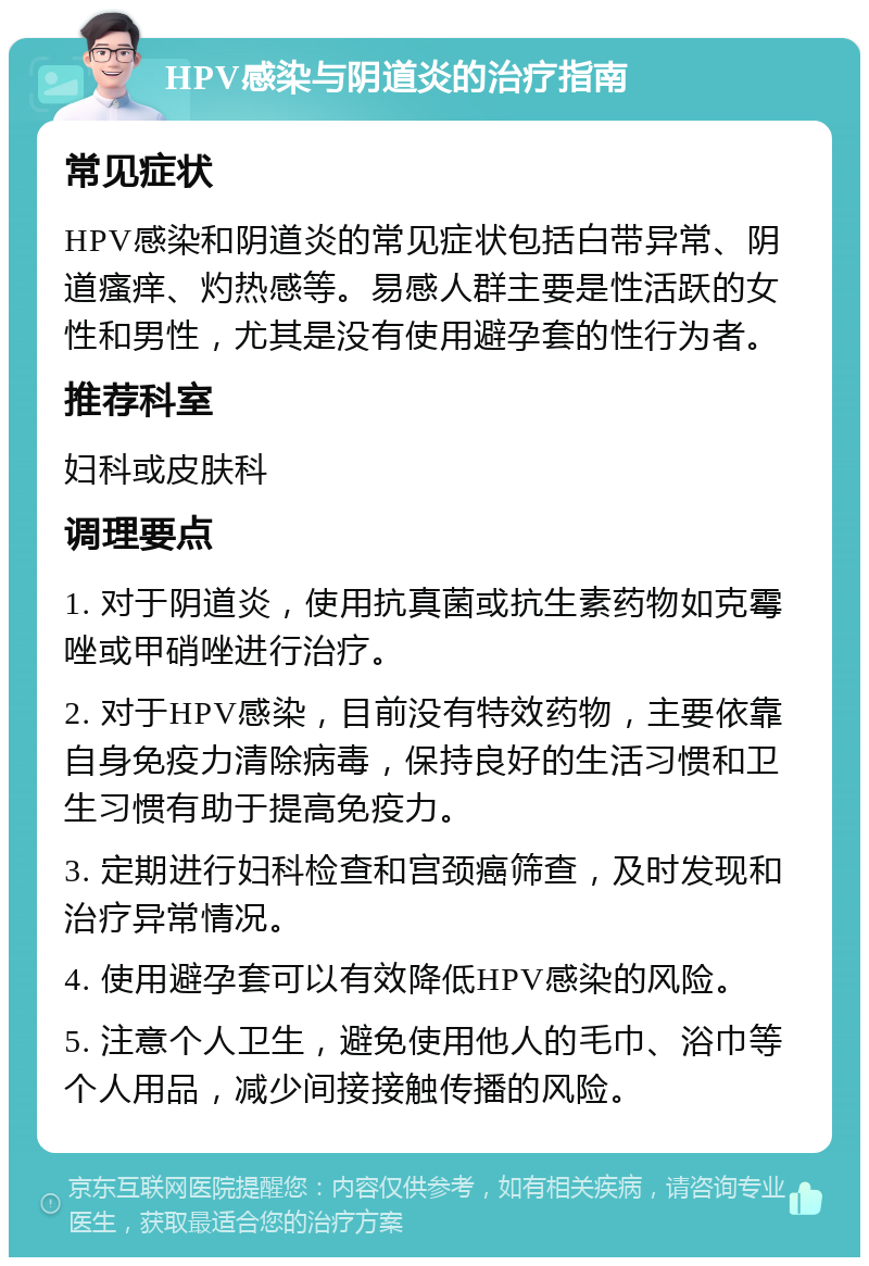 HPV感染与阴道炎的治疗指南 常见症状 HPV感染和阴道炎的常见症状包括白带异常、阴道瘙痒、灼热感等。易感人群主要是性活跃的女性和男性，尤其是没有使用避孕套的性行为者。 推荐科室 妇科或皮肤科 调理要点 1. 对于阴道炎，使用抗真菌或抗生素药物如克霉唑或甲硝唑进行治疗。 2. 对于HPV感染，目前没有特效药物，主要依靠自身免疫力清除病毒，保持良好的生活习惯和卫生习惯有助于提高免疫力。 3. 定期进行妇科检查和宫颈癌筛查，及时发现和治疗异常情况。 4. 使用避孕套可以有效降低HPV感染的风险。 5. 注意个人卫生，避免使用他人的毛巾、浴巾等个人用品，减少间接接触传播的风险。