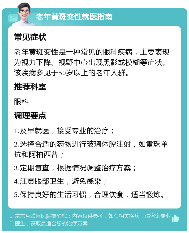 老年黄斑变性就医指南 常见症状 老年黄斑变性是一种常见的眼科疾病，主要表现为视力下降、视野中心出现黑影或模糊等症状。该疾病多见于50岁以上的老年人群。 推荐科室 眼科 调理要点 1.及早就医，接受专业的治疗； 2.选择合适的药物进行玻璃体腔注射，如雷珠单抗和阿柏西普； 3.定期复查，根据情况调整治疗方案； 4.注意眼部卫生，避免感染； 5.保持良好的生活习惯，合理饮食，适当锻炼。