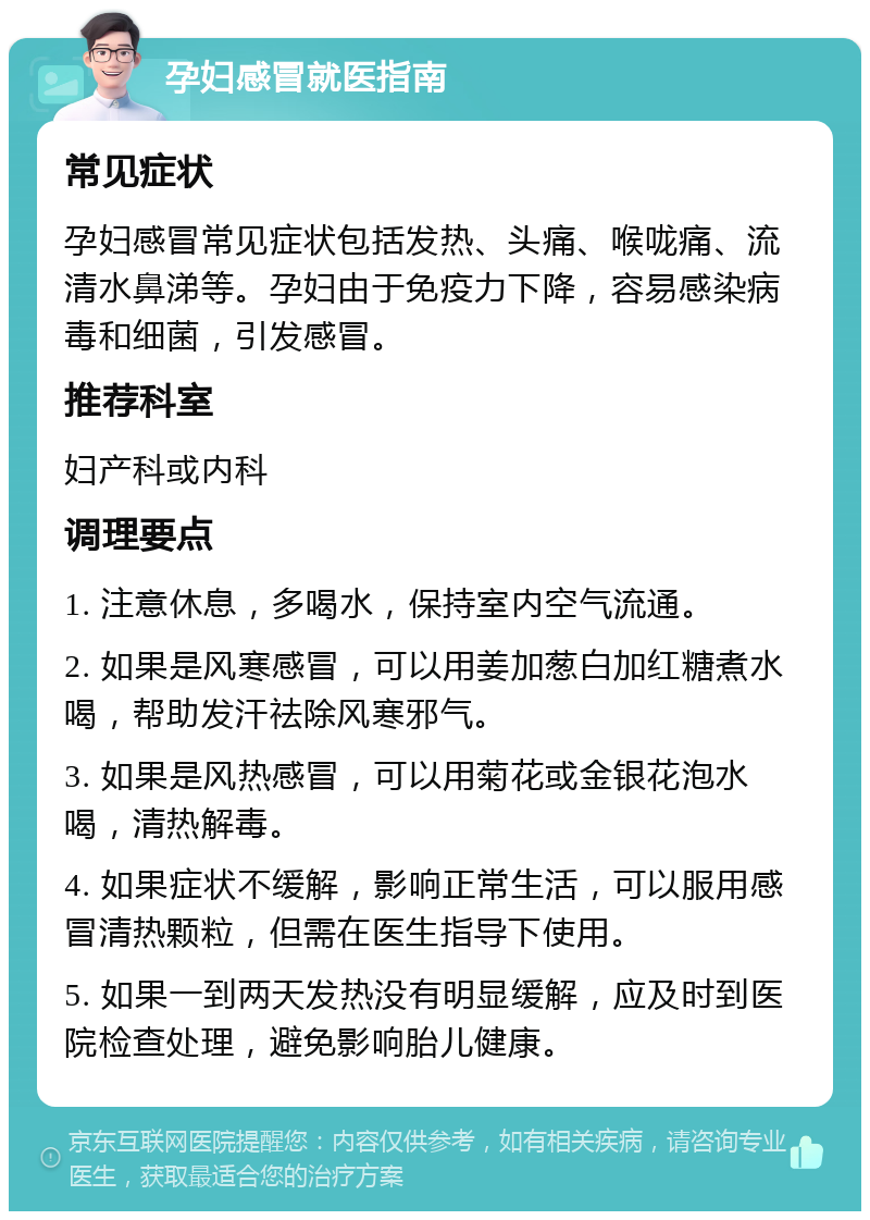 孕妇感冒就医指南 常见症状 孕妇感冒常见症状包括发热、头痛、喉咙痛、流清水鼻涕等。孕妇由于免疫力下降，容易感染病毒和细菌，引发感冒。 推荐科室 妇产科或内科 调理要点 1. 注意休息，多喝水，保持室内空气流通。 2. 如果是风寒感冒，可以用姜加葱白加红糖煮水喝，帮助发汗祛除风寒邪气。 3. 如果是风热感冒，可以用菊花或金银花泡水喝，清热解毒。 4. 如果症状不缓解，影响正常生活，可以服用感冒清热颗粒，但需在医生指导下使用。 5. 如果一到两天发热没有明显缓解，应及时到医院检查处理，避免影响胎儿健康。