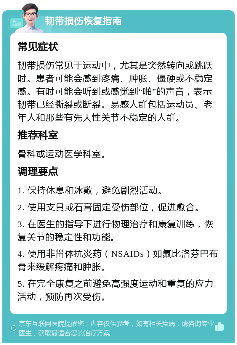 韧带损伤恢复指南 常见症状 韧带损伤常见于运动中，尤其是突然转向或跳跃时。患者可能会感到疼痛、肿胀、僵硬或不稳定感。有时可能会听到或感觉到“啪”的声音，表示韧带已经撕裂或断裂。易感人群包括运动员、老年人和那些有先天性关节不稳定的人群。 推荐科室 骨科或运动医学科室。 调理要点 1. 保持休息和冰敷，避免剧烈活动。 2. 使用支具或石膏固定受伤部位，促进愈合。 3. 在医生的指导下进行物理治疗和康复训练，恢复关节的稳定性和功能。 4. 使用非甾体抗炎药（NSAIDs）如氟比洛芬巴布膏来缓解疼痛和肿胀。 5. 在完全康复之前避免高强度运动和重复的应力活动，预防再次受伤。