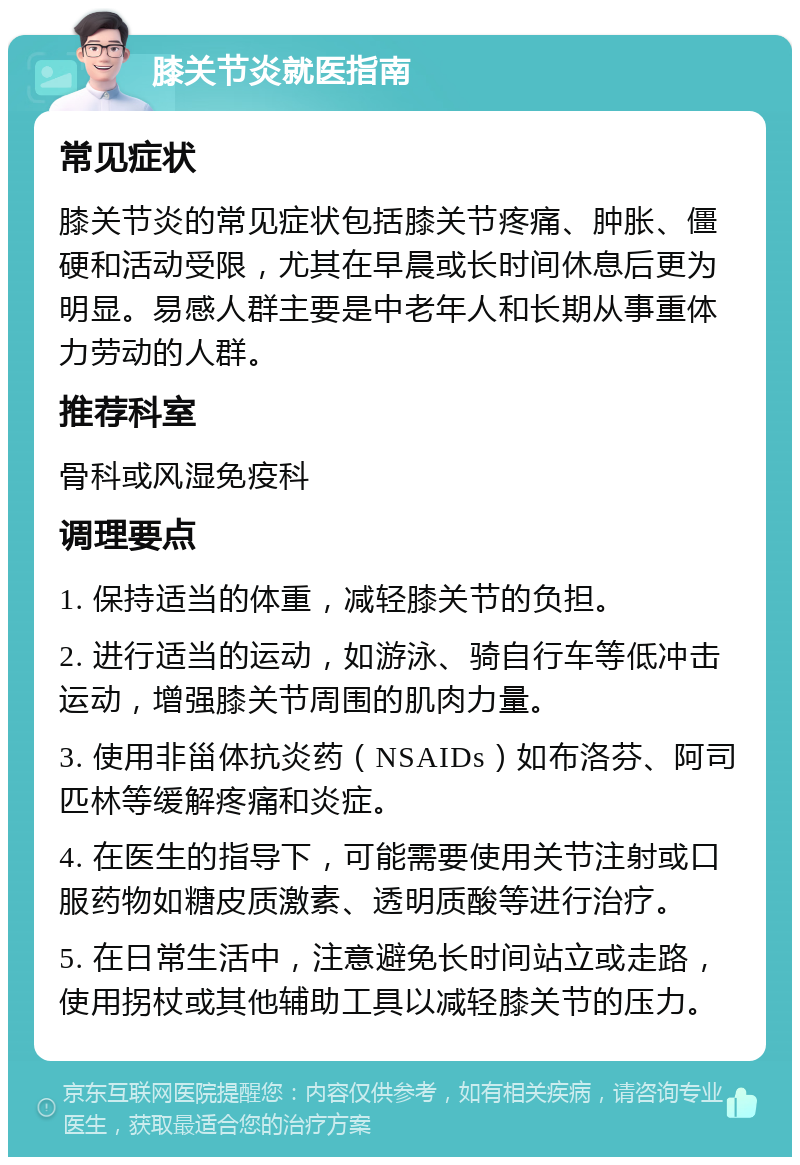 膝关节炎就医指南 常见症状 膝关节炎的常见症状包括膝关节疼痛、肿胀、僵硬和活动受限，尤其在早晨或长时间休息后更为明显。易感人群主要是中老年人和长期从事重体力劳动的人群。 推荐科室 骨科或风湿免疫科 调理要点 1. 保持适当的体重，减轻膝关节的负担。 2. 进行适当的运动，如游泳、骑自行车等低冲击运动，增强膝关节周围的肌肉力量。 3. 使用非甾体抗炎药（NSAIDs）如布洛芬、阿司匹林等缓解疼痛和炎症。 4. 在医生的指导下，可能需要使用关节注射或口服药物如糖皮质激素、透明质酸等进行治疗。 5. 在日常生活中，注意避免长时间站立或走路，使用拐杖或其他辅助工具以减轻膝关节的压力。