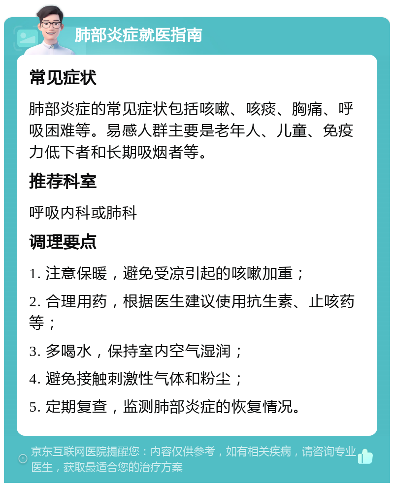 肺部炎症就医指南 常见症状 肺部炎症的常见症状包括咳嗽、咳痰、胸痛、呼吸困难等。易感人群主要是老年人、儿童、免疫力低下者和长期吸烟者等。 推荐科室 呼吸内科或肺科 调理要点 1. 注意保暖，避免受凉引起的咳嗽加重； 2. 合理用药，根据医生建议使用抗生素、止咳药等； 3. 多喝水，保持室内空气湿润； 4. 避免接触刺激性气体和粉尘； 5. 定期复查，监测肺部炎症的恢复情况。