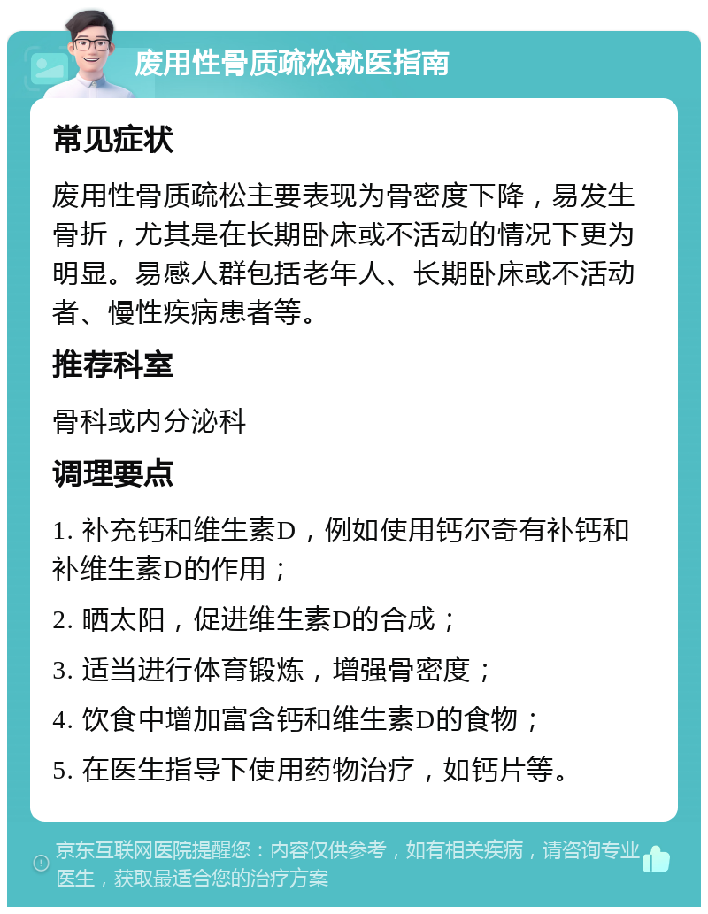 废用性骨质疏松就医指南 常见症状 废用性骨质疏松主要表现为骨密度下降，易发生骨折，尤其是在长期卧床或不活动的情况下更为明显。易感人群包括老年人、长期卧床或不活动者、慢性疾病患者等。 推荐科室 骨科或内分泌科 调理要点 1. 补充钙和维生素D，例如使用钙尔奇有补钙和补维生素D的作用； 2. 晒太阳，促进维生素D的合成； 3. 适当进行体育锻炼，增强骨密度； 4. 饮食中增加富含钙和维生素D的食物； 5. 在医生指导下使用药物治疗，如钙片等。