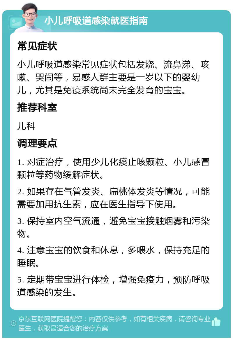 小儿呼吸道感染就医指南 常见症状 小儿呼吸道感染常见症状包括发烧、流鼻涕、咳嗽、哭闹等，易感人群主要是一岁以下的婴幼儿，尤其是免疫系统尚未完全发育的宝宝。 推荐科室 儿科 调理要点 1. 对症治疗，使用少儿化痰止咳颗粒、小儿感冒颗粒等药物缓解症状。 2. 如果存在气管发炎、扁桃体发炎等情况，可能需要加用抗生素，应在医生指导下使用。 3. 保持室内空气流通，避免宝宝接触烟雾和污染物。 4. 注意宝宝的饮食和休息，多喂水，保持充足的睡眠。 5. 定期带宝宝进行体检，增强免疫力，预防呼吸道感染的发生。