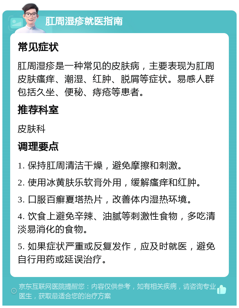 肛周湿疹就医指南 常见症状 肛周湿疹是一种常见的皮肤病，主要表现为肛周皮肤瘙痒、潮湿、红肿、脱屑等症状。易感人群包括久坐、便秘、痔疮等患者。 推荐科室 皮肤科 调理要点 1. 保持肛周清洁干燥，避免摩擦和刺激。 2. 使用冰黄肤乐软膏外用，缓解瘙痒和红肿。 3. 口服百癣夏塔热片，改善体内湿热环境。 4. 饮食上避免辛辣、油腻等刺激性食物，多吃清淡易消化的食物。 5. 如果症状严重或反复发作，应及时就医，避免自行用药或延误治疗。