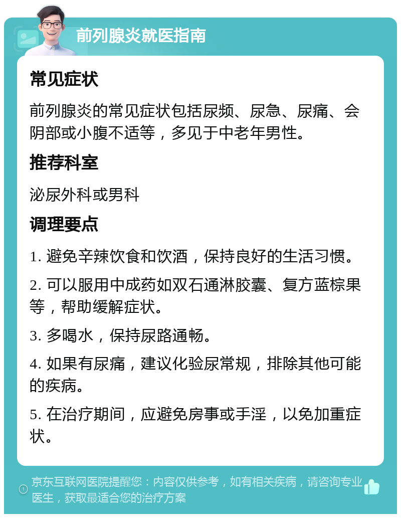 前列腺炎就医指南 常见症状 前列腺炎的常见症状包括尿频、尿急、尿痛、会阴部或小腹不适等，多见于中老年男性。 推荐科室 泌尿外科或男科 调理要点 1. 避免辛辣饮食和饮酒，保持良好的生活习惯。 2. 可以服用中成药如双石通淋胶囊、复方蓝棕果等，帮助缓解症状。 3. 多喝水，保持尿路通畅。 4. 如果有尿痛，建议化验尿常规，排除其他可能的疾病。 5. 在治疗期间，应避免房事或手淫，以免加重症状。