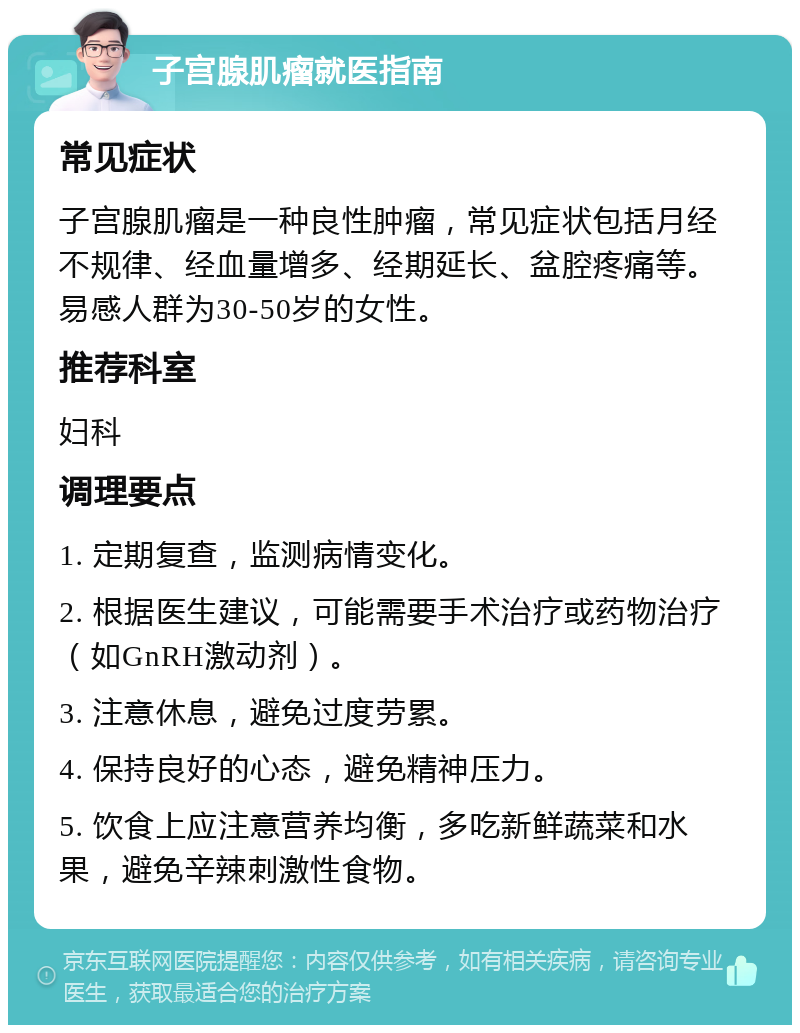 子宫腺肌瘤就医指南 常见症状 子宫腺肌瘤是一种良性肿瘤，常见症状包括月经不规律、经血量增多、经期延长、盆腔疼痛等。易感人群为30-50岁的女性。 推荐科室 妇科 调理要点 1. 定期复查，监测病情变化。 2. 根据医生建议，可能需要手术治疗或药物治疗（如GnRH激动剂）。 3. 注意休息，避免过度劳累。 4. 保持良好的心态，避免精神压力。 5. 饮食上应注意营养均衡，多吃新鲜蔬菜和水果，避免辛辣刺激性食物。