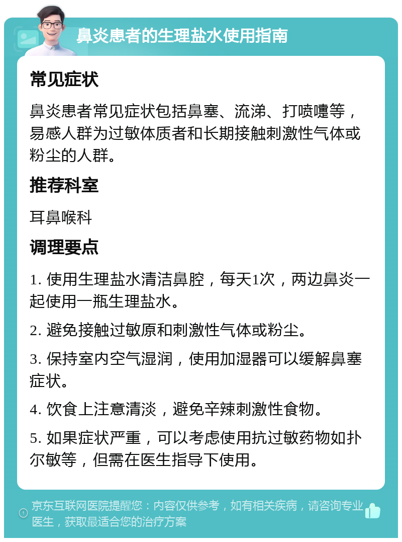 鼻炎患者的生理盐水使用指南 常见症状 鼻炎患者常见症状包括鼻塞、流涕、打喷嚏等，易感人群为过敏体质者和长期接触刺激性气体或粉尘的人群。 推荐科室 耳鼻喉科 调理要点 1. 使用生理盐水清洁鼻腔，每天1次，两边鼻炎一起使用一瓶生理盐水。 2. 避免接触过敏原和刺激性气体或粉尘。 3. 保持室内空气湿润，使用加湿器可以缓解鼻塞症状。 4. 饮食上注意清淡，避免辛辣刺激性食物。 5. 如果症状严重，可以考虑使用抗过敏药物如扑尔敏等，但需在医生指导下使用。