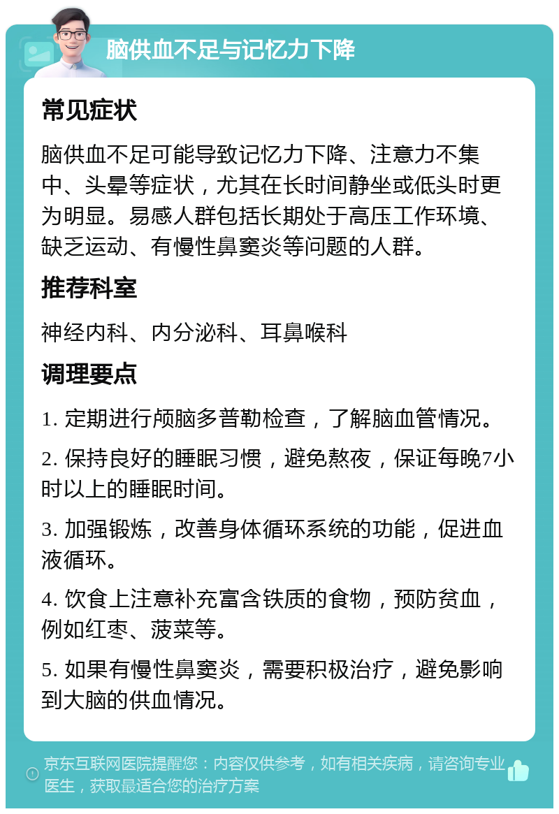 脑供血不足与记忆力下降 常见症状 脑供血不足可能导致记忆力下降、注意力不集中、头晕等症状，尤其在长时间静坐或低头时更为明显。易感人群包括长期处于高压工作环境、缺乏运动、有慢性鼻窦炎等问题的人群。 推荐科室 神经内科、内分泌科、耳鼻喉科 调理要点 1. 定期进行颅脑多普勒检查，了解脑血管情况。 2. 保持良好的睡眠习惯，避免熬夜，保证每晚7小时以上的睡眠时间。 3. 加强锻炼，改善身体循环系统的功能，促进血液循环。 4. 饮食上注意补充富含铁质的食物，预防贫血，例如红枣、菠菜等。 5. 如果有慢性鼻窦炎，需要积极治疗，避免影响到大脑的供血情况。