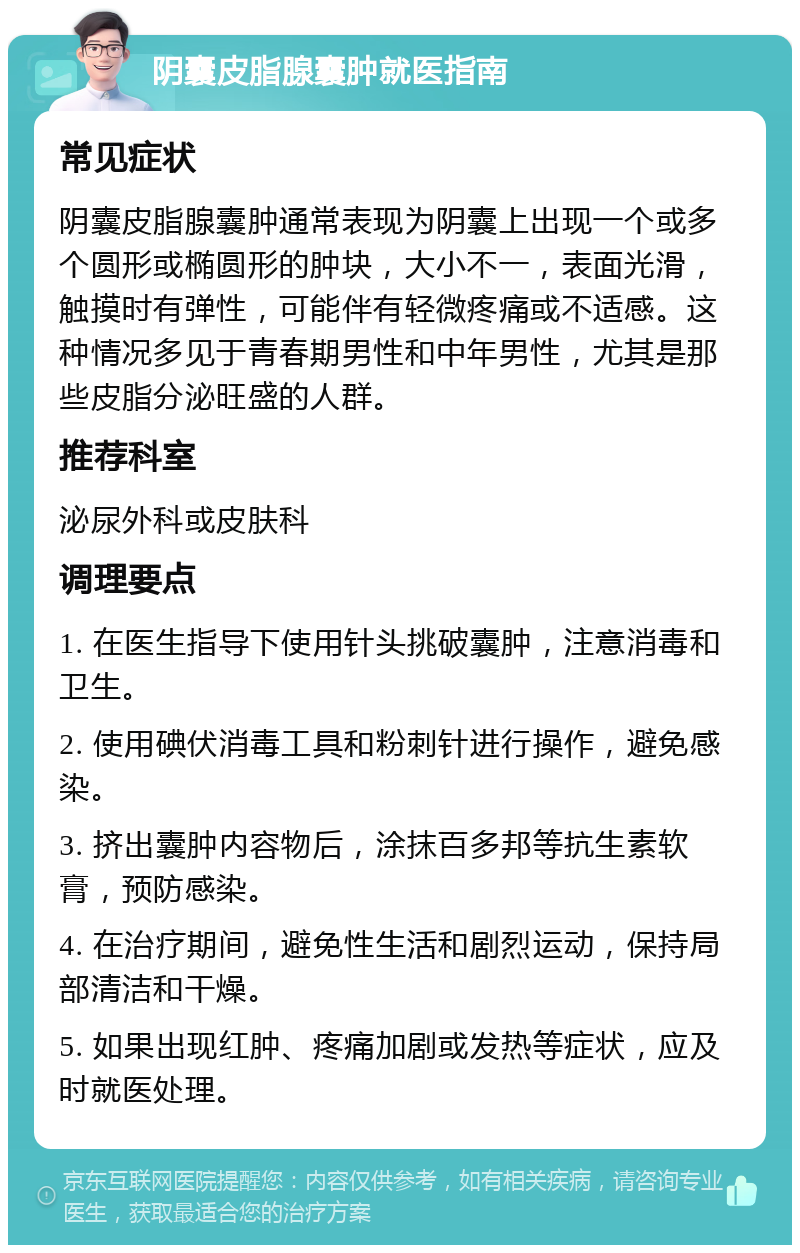 阴囊皮脂腺囊肿就医指南 常见症状 阴囊皮脂腺囊肿通常表现为阴囊上出现一个或多个圆形或椭圆形的肿块，大小不一，表面光滑，触摸时有弹性，可能伴有轻微疼痛或不适感。这种情况多见于青春期男性和中年男性，尤其是那些皮脂分泌旺盛的人群。 推荐科室 泌尿外科或皮肤科 调理要点 1. 在医生指导下使用针头挑破囊肿，注意消毒和卫生。 2. 使用碘伏消毒工具和粉刺针进行操作，避免感染。 3. 挤出囊肿内容物后，涂抹百多邦等抗生素软膏，预防感染。 4. 在治疗期间，避免性生活和剧烈运动，保持局部清洁和干燥。 5. 如果出现红肿、疼痛加剧或发热等症状，应及时就医处理。