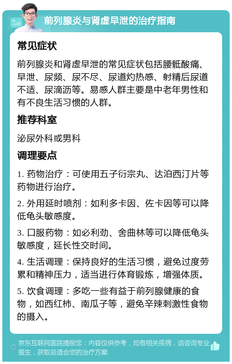 前列腺炎与肾虚早泄的治疗指南 常见症状 前列腺炎和肾虚早泄的常见症状包括腰骶酸痛、早泄、尿频、尿不尽、尿道灼热感、射精后尿道不适、尿滴沥等。易感人群主要是中老年男性和有不良生活习惯的人群。 推荐科室 泌尿外科或男科 调理要点 1. 药物治疗：可使用五子衍宗丸、达泊西汀片等药物进行治疗。 2. 外用延时喷剂：如利多卡因、佐卡因等可以降低龟头敏感度。 3. 口服药物：如必利劲、舍曲林等可以降低龟头敏感度，延长性交时间。 4. 生活调理：保持良好的生活习惯，避免过度劳累和精神压力，适当进行体育锻炼，增强体质。 5. 饮食调理：多吃一些有益于前列腺健康的食物，如西红柿、南瓜子等，避免辛辣刺激性食物的摄入。