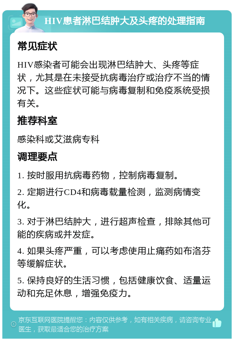 HIV患者淋巴结肿大及头疼的处理指南 常见症状 HIV感染者可能会出现淋巴结肿大、头疼等症状，尤其是在未接受抗病毒治疗或治疗不当的情况下。这些症状可能与病毒复制和免疫系统受损有关。 推荐科室 感染科或艾滋病专科 调理要点 1. 按时服用抗病毒药物，控制病毒复制。 2. 定期进行CD4和病毒载量检测，监测病情变化。 3. 对于淋巴结肿大，进行超声检查，排除其他可能的疾病或并发症。 4. 如果头疼严重，可以考虑使用止痛药如布洛芬等缓解症状。 5. 保持良好的生活习惯，包括健康饮食、适量运动和充足休息，增强免疫力。