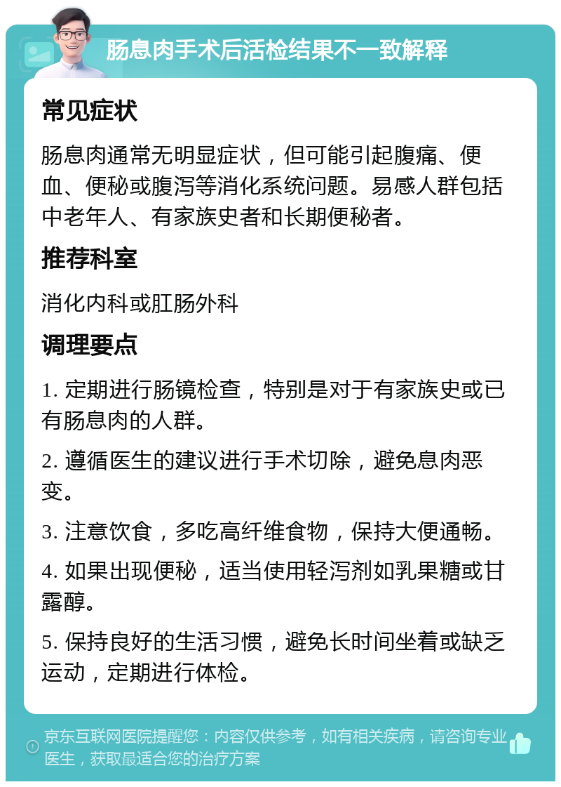 肠息肉手术后活检结果不一致解释 常见症状 肠息肉通常无明显症状，但可能引起腹痛、便血、便秘或腹泻等消化系统问题。易感人群包括中老年人、有家族史者和长期便秘者。 推荐科室 消化内科或肛肠外科 调理要点 1. 定期进行肠镜检查，特别是对于有家族史或已有肠息肉的人群。 2. 遵循医生的建议进行手术切除，避免息肉恶变。 3. 注意饮食，多吃高纤维食物，保持大便通畅。 4. 如果出现便秘，适当使用轻泻剂如乳果糖或甘露醇。 5. 保持良好的生活习惯，避免长时间坐着或缺乏运动，定期进行体检。