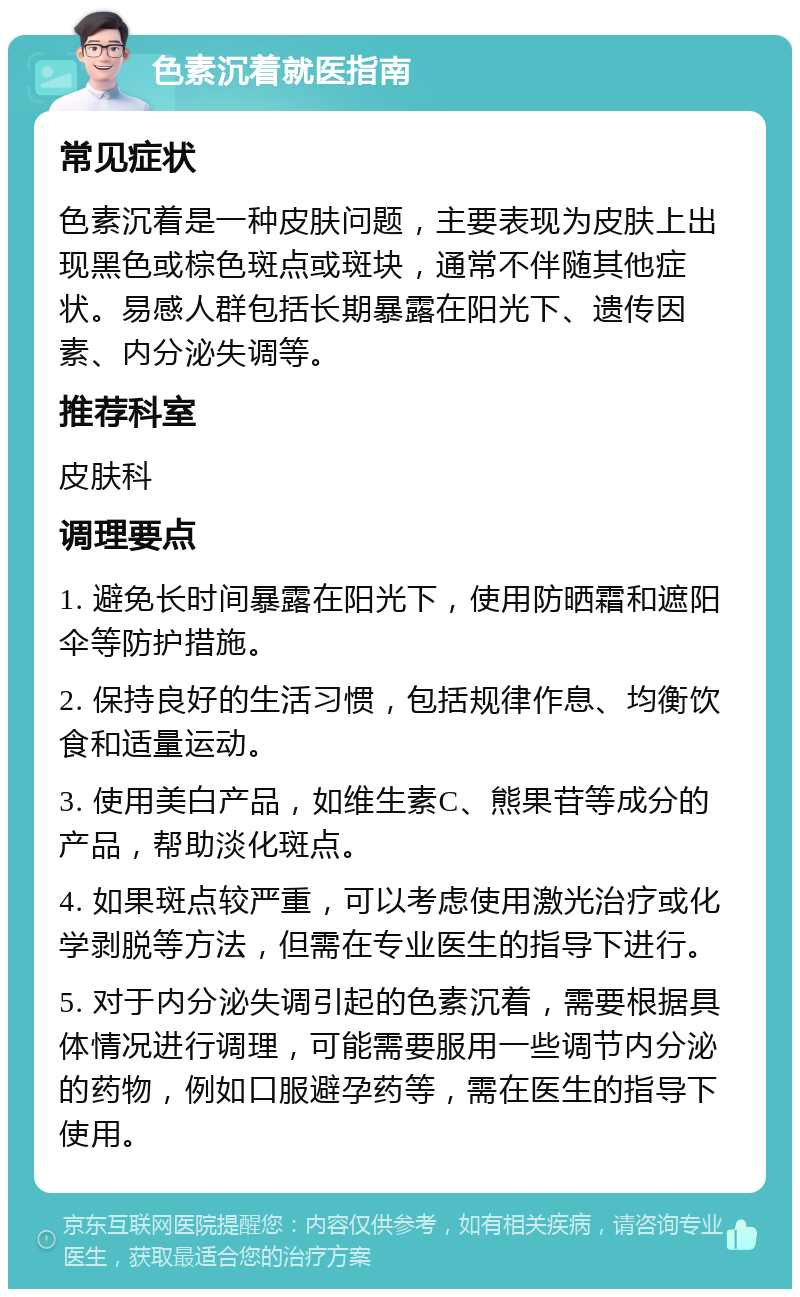 色素沉着就医指南 常见症状 色素沉着是一种皮肤问题，主要表现为皮肤上出现黑色或棕色斑点或斑块，通常不伴随其他症状。易感人群包括长期暴露在阳光下、遗传因素、内分泌失调等。 推荐科室 皮肤科 调理要点 1. 避免长时间暴露在阳光下，使用防晒霜和遮阳伞等防护措施。 2. 保持良好的生活习惯，包括规律作息、均衡饮食和适量运动。 3. 使用美白产品，如维生素C、熊果苷等成分的产品，帮助淡化斑点。 4. 如果斑点较严重，可以考虑使用激光治疗或化学剥脱等方法，但需在专业医生的指导下进行。 5. 对于内分泌失调引起的色素沉着，需要根据具体情况进行调理，可能需要服用一些调节内分泌的药物，例如口服避孕药等，需在医生的指导下使用。