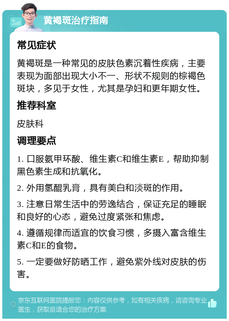 黄褐斑治疗指南 常见症状 黄褐斑是一种常见的皮肤色素沉着性疾病，主要表现为面部出现大小不一、形状不规则的棕褐色斑块，多见于女性，尤其是孕妇和更年期女性。 推荐科室 皮肤科 调理要点 1. 口服氨甲环酸、维生素C和维生素E，帮助抑制黑色素生成和抗氧化。 2. 外用氢醌乳膏，具有美白和淡斑的作用。 3. 注意日常生活中的劳逸结合，保证充足的睡眠和良好的心态，避免过度紧张和焦虑。 4. 遵循规律而适宜的饮食习惯，多摄入富含维生素C和E的食物。 5. 一定要做好防晒工作，避免紫外线对皮肤的伤害。