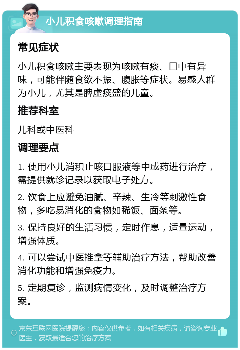 小儿积食咳嗽调理指南 常见症状 小儿积食咳嗽主要表现为咳嗽有痰、口中有异味，可能伴随食欲不振、腹胀等症状。易感人群为小儿，尤其是脾虚痰盛的儿童。 推荐科室 儿科或中医科 调理要点 1. 使用小儿消积止咳口服液等中成药进行治疗，需提供就诊记录以获取电子处方。 2. 饮食上应避免油腻、辛辣、生冷等刺激性食物，多吃易消化的食物如稀饭、面条等。 3. 保持良好的生活习惯，定时作息，适量运动，增强体质。 4. 可以尝试中医推拿等辅助治疗方法，帮助改善消化功能和增强免疫力。 5. 定期复诊，监测病情变化，及时调整治疗方案。