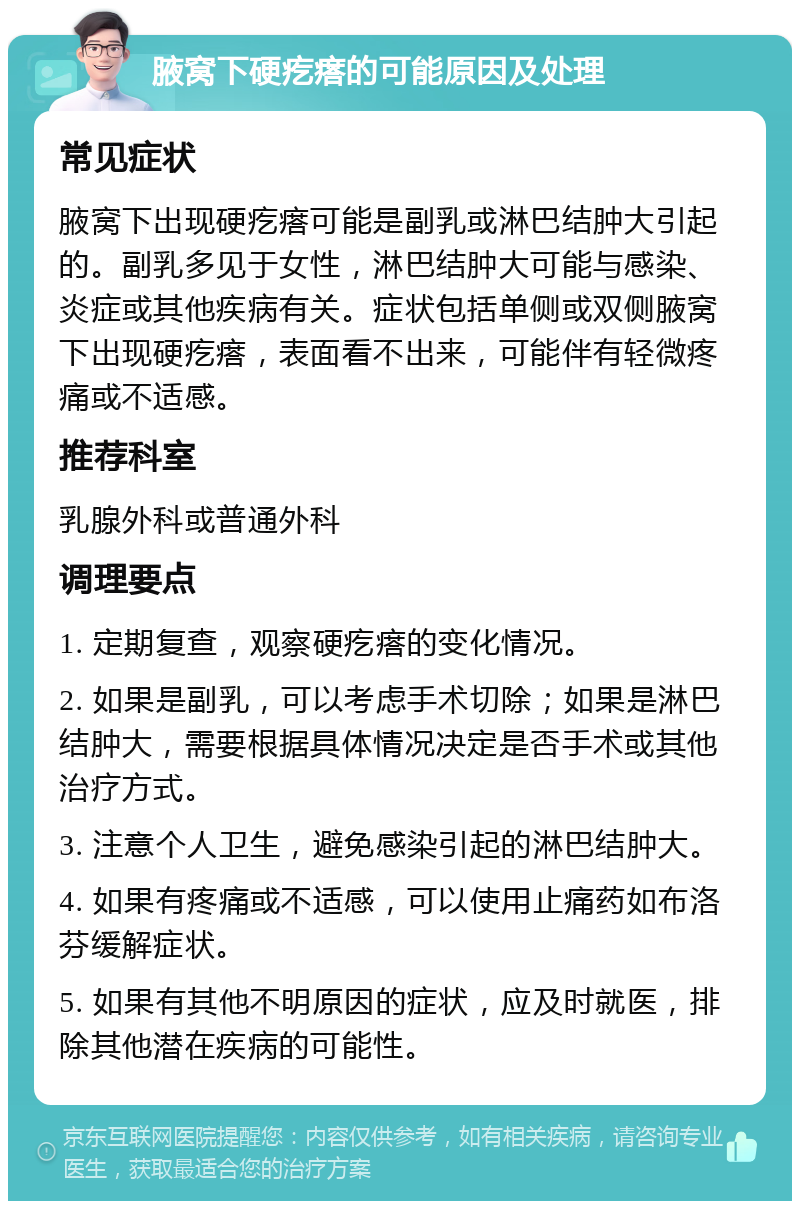 腋窝下硬疙瘩的可能原因及处理 常见症状 腋窝下出现硬疙瘩可能是副乳或淋巴结肿大引起的。副乳多见于女性，淋巴结肿大可能与感染、炎症或其他疾病有关。症状包括单侧或双侧腋窝下出现硬疙瘩，表面看不出来，可能伴有轻微疼痛或不适感。 推荐科室 乳腺外科或普通外科 调理要点 1. 定期复查，观察硬疙瘩的变化情况。 2. 如果是副乳，可以考虑手术切除；如果是淋巴结肿大，需要根据具体情况决定是否手术或其他治疗方式。 3. 注意个人卫生，避免感染引起的淋巴结肿大。 4. 如果有疼痛或不适感，可以使用止痛药如布洛芬缓解症状。 5. 如果有其他不明原因的症状，应及时就医，排除其他潜在疾病的可能性。