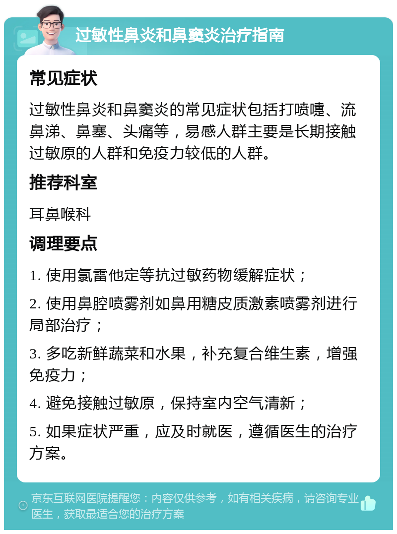 过敏性鼻炎和鼻窦炎治疗指南 常见症状 过敏性鼻炎和鼻窦炎的常见症状包括打喷嚏、流鼻涕、鼻塞、头痛等，易感人群主要是长期接触过敏原的人群和免疫力较低的人群。 推荐科室 耳鼻喉科 调理要点 1. 使用氯雷他定等抗过敏药物缓解症状； 2. 使用鼻腔喷雾剂如鼻用糖皮质激素喷雾剂进行局部治疗； 3. 多吃新鲜蔬菜和水果，补充复合维生素，增强免疫力； 4. 避免接触过敏原，保持室内空气清新； 5. 如果症状严重，应及时就医，遵循医生的治疗方案。