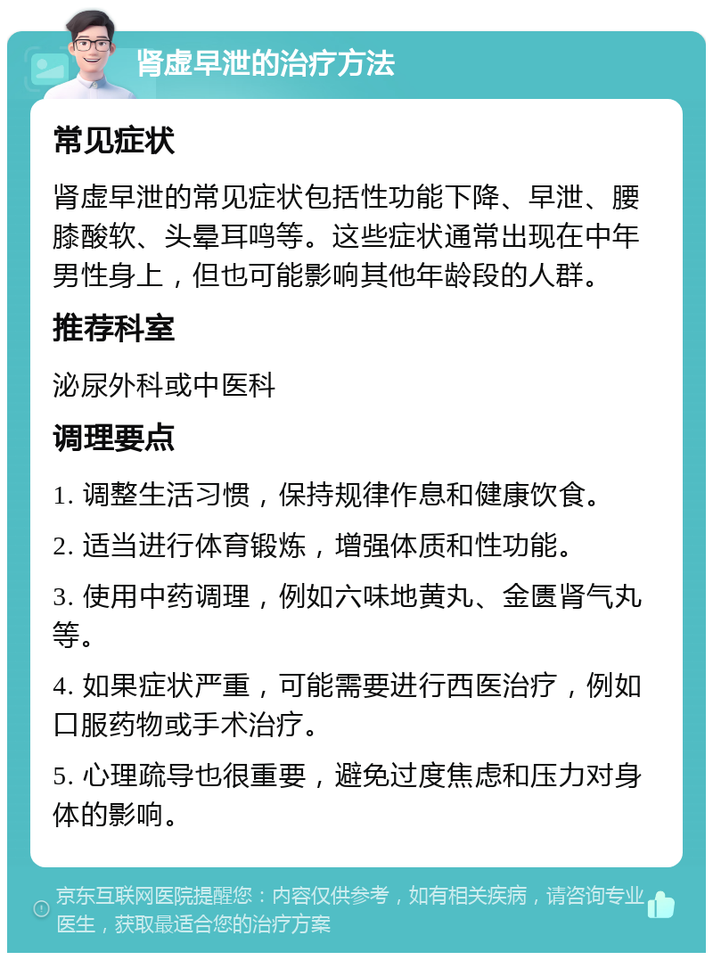 肾虚早泄的治疗方法 常见症状 肾虚早泄的常见症状包括性功能下降、早泄、腰膝酸软、头晕耳鸣等。这些症状通常出现在中年男性身上，但也可能影响其他年龄段的人群。 推荐科室 泌尿外科或中医科 调理要点 1. 调整生活习惯，保持规律作息和健康饮食。 2. 适当进行体育锻炼，增强体质和性功能。 3. 使用中药调理，例如六味地黄丸、金匮肾气丸等。 4. 如果症状严重，可能需要进行西医治疗，例如口服药物或手术治疗。 5. 心理疏导也很重要，避免过度焦虑和压力对身体的影响。