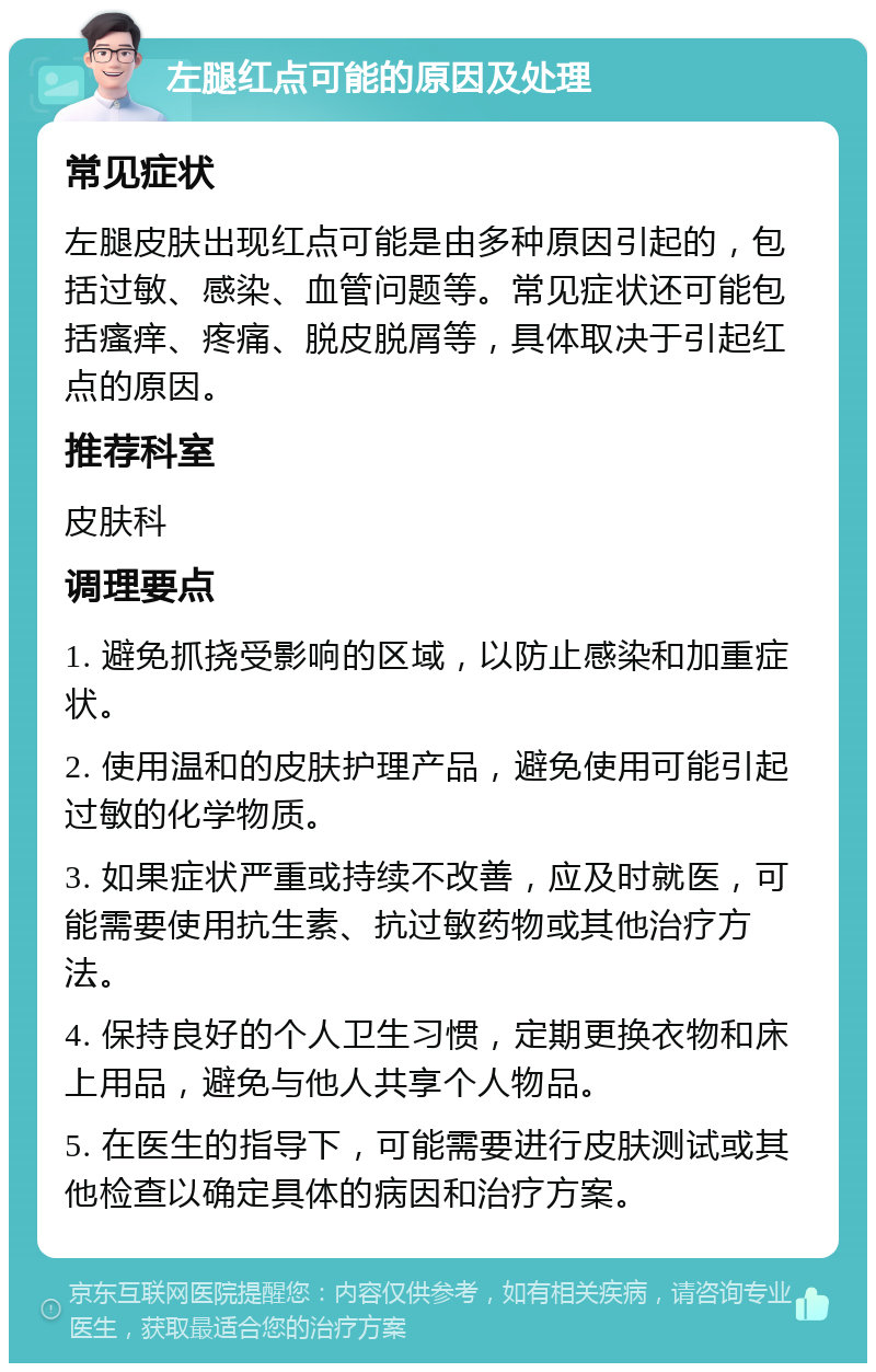 左腿红点可能的原因及处理 常见症状 左腿皮肤出现红点可能是由多种原因引起的，包括过敏、感染、血管问题等。常见症状还可能包括瘙痒、疼痛、脱皮脱屑等，具体取决于引起红点的原因。 推荐科室 皮肤科 调理要点 1. 避免抓挠受影响的区域，以防止感染和加重症状。 2. 使用温和的皮肤护理产品，避免使用可能引起过敏的化学物质。 3. 如果症状严重或持续不改善，应及时就医，可能需要使用抗生素、抗过敏药物或其他治疗方法。 4. 保持良好的个人卫生习惯，定期更换衣物和床上用品，避免与他人共享个人物品。 5. 在医生的指导下，可能需要进行皮肤测试或其他检查以确定具体的病因和治疗方案。