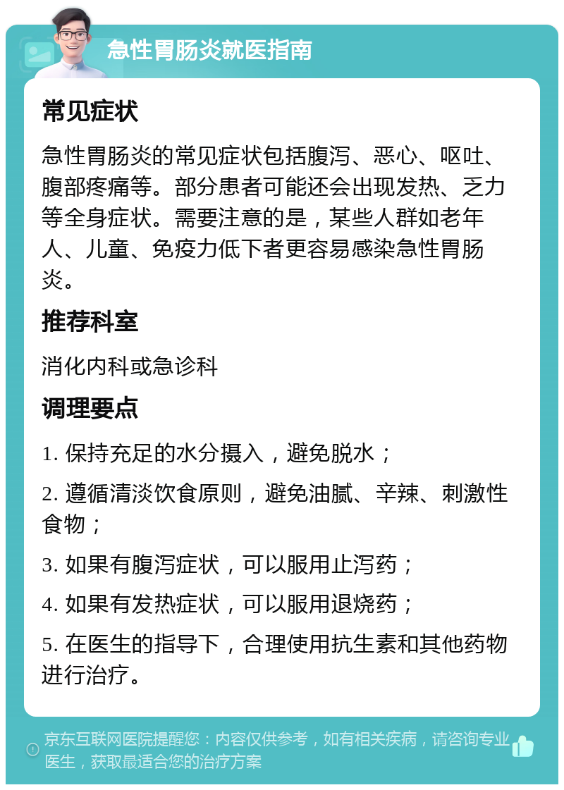 急性胃肠炎就医指南 常见症状 急性胃肠炎的常见症状包括腹泻、恶心、呕吐、腹部疼痛等。部分患者可能还会出现发热、乏力等全身症状。需要注意的是，某些人群如老年人、儿童、免疫力低下者更容易感染急性胃肠炎。 推荐科室 消化内科或急诊科 调理要点 1. 保持充足的水分摄入，避免脱水； 2. 遵循清淡饮食原则，避免油腻、辛辣、刺激性食物； 3. 如果有腹泻症状，可以服用止泻药； 4. 如果有发热症状，可以服用退烧药； 5. 在医生的指导下，合理使用抗生素和其他药物进行治疗。