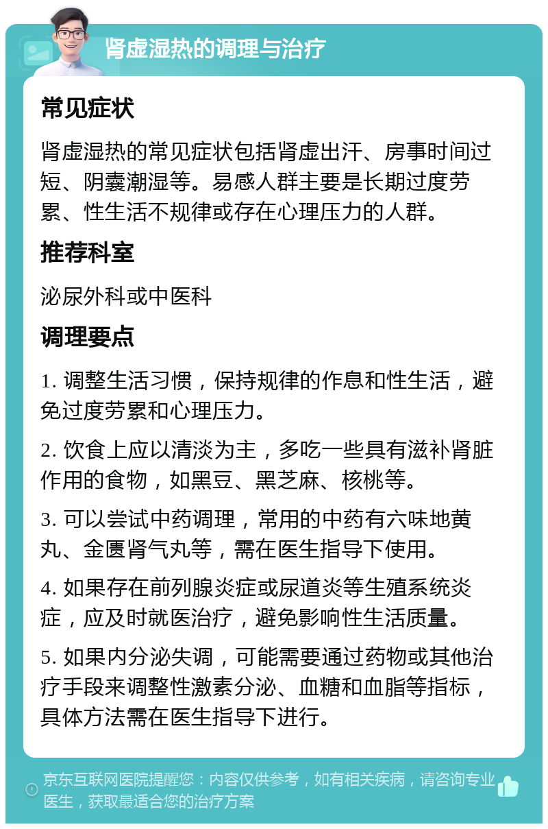 肾虚湿热的调理与治疗 常见症状 肾虚湿热的常见症状包括肾虚出汗、房事时间过短、阴囊潮湿等。易感人群主要是长期过度劳累、性生活不规律或存在心理压力的人群。 推荐科室 泌尿外科或中医科 调理要点 1. 调整生活习惯，保持规律的作息和性生活，避免过度劳累和心理压力。 2. 饮食上应以清淡为主，多吃一些具有滋补肾脏作用的食物，如黑豆、黑芝麻、核桃等。 3. 可以尝试中药调理，常用的中药有六味地黄丸、金匮肾气丸等，需在医生指导下使用。 4. 如果存在前列腺炎症或尿道炎等生殖系统炎症，应及时就医治疗，避免影响性生活质量。 5. 如果内分泌失调，可能需要通过药物或其他治疗手段来调整性激素分泌、血糖和血脂等指标，具体方法需在医生指导下进行。