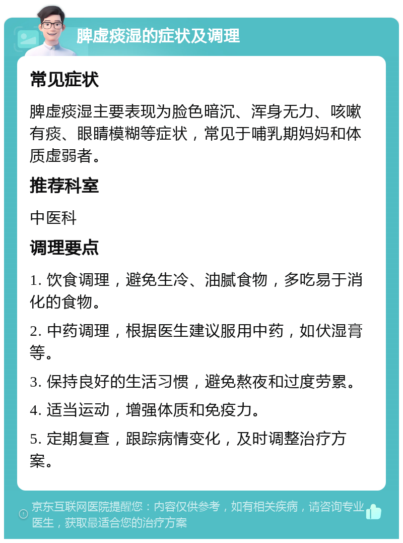 脾虚痰湿的症状及调理 常见症状 脾虚痰湿主要表现为脸色暗沉、浑身无力、咳嗽有痰、眼睛模糊等症状，常见于哺乳期妈妈和体质虚弱者。 推荐科室 中医科 调理要点 1. 饮食调理，避免生冷、油腻食物，多吃易于消化的食物。 2. 中药调理，根据医生建议服用中药，如伏湿膏等。 3. 保持良好的生活习惯，避免熬夜和过度劳累。 4. 适当运动，增强体质和免疫力。 5. 定期复查，跟踪病情变化，及时调整治疗方案。