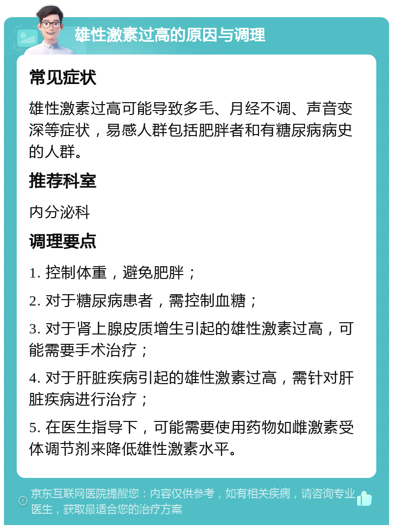 雄性激素过高的原因与调理 常见症状 雄性激素过高可能导致多毛、月经不调、声音变深等症状，易感人群包括肥胖者和有糖尿病病史的人群。 推荐科室 内分泌科 调理要点 1. 控制体重，避免肥胖； 2. 对于糖尿病患者，需控制血糖； 3. 对于肾上腺皮质增生引起的雄性激素过高，可能需要手术治疗； 4. 对于肝脏疾病引起的雄性激素过高，需针对肝脏疾病进行治疗； 5. 在医生指导下，可能需要使用药物如雌激素受体调节剂来降低雄性激素水平。