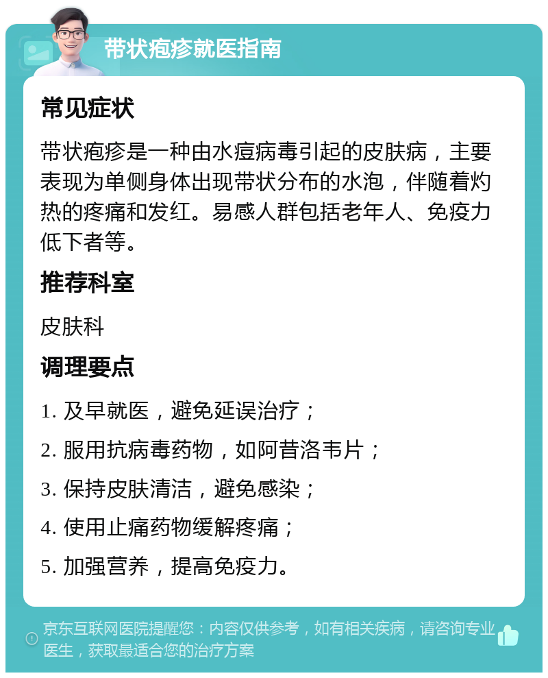 带状疱疹就医指南 常见症状 带状疱疹是一种由水痘病毒引起的皮肤病，主要表现为单侧身体出现带状分布的水泡，伴随着灼热的疼痛和发红。易感人群包括老年人、免疫力低下者等。 推荐科室 皮肤科 调理要点 1. 及早就医，避免延误治疗； 2. 服用抗病毒药物，如阿昔洛韦片； 3. 保持皮肤清洁，避免感染； 4. 使用止痛药物缓解疼痛； 5. 加强营养，提高免疫力。