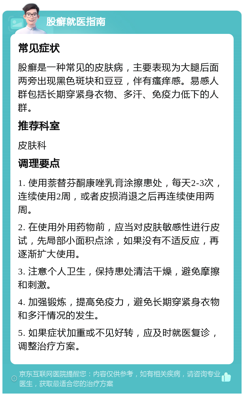 股癣就医指南 常见症状 股癣是一种常见的皮肤病，主要表现为大腿后面两旁出现黑色斑块和豆豆，伴有瘙痒感。易感人群包括长期穿紧身衣物、多汗、免疫力低下的人群。 推荐科室 皮肤科 调理要点 1. 使用萘替芬酮康唑乳膏涂擦患处，每天2-3次，连续使用2周，或者皮损消退之后再连续使用两周。 2. 在使用外用药物前，应当对皮肤敏感性进行皮试，先局部小面积点涂，如果没有不适反应，再逐渐扩大使用。 3. 注意个人卫生，保持患处清洁干燥，避免摩擦和刺激。 4. 加强锻炼，提高免疫力，避免长期穿紧身衣物和多汗情况的发生。 5. 如果症状加重或不见好转，应及时就医复诊，调整治疗方案。