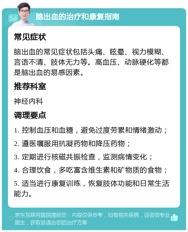 脑出血的治疗和康复指南 常见症状 脑出血的常见症状包括头痛、眩晕、视力模糊、言语不清、肢体无力等。高血压、动脉硬化等都是脑出血的易感因素。 推荐科室 神经内科 调理要点 1. 控制血压和血糖，避免过度劳累和情绪激动； 2. 遵医嘱服用抗凝药物和降压药物； 3. 定期进行核磁共振检查，监测病情变化； 4. 合理饮食，多吃富含维生素和矿物质的食物； 5. 适当进行康复训练，恢复肢体功能和日常生活能力。