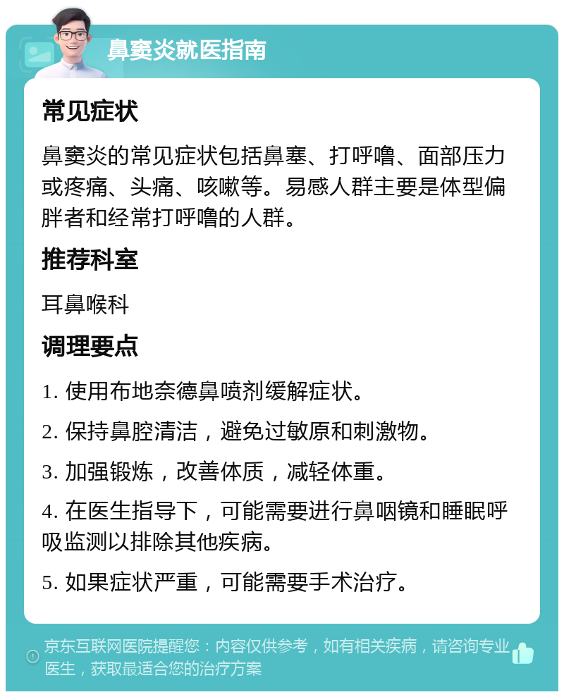 鼻窦炎就医指南 常见症状 鼻窦炎的常见症状包括鼻塞、打呼噜、面部压力或疼痛、头痛、咳嗽等。易感人群主要是体型偏胖者和经常打呼噜的人群。 推荐科室 耳鼻喉科 调理要点 1. 使用布地奈德鼻喷剂缓解症状。 2. 保持鼻腔清洁，避免过敏原和刺激物。 3. 加强锻炼，改善体质，减轻体重。 4. 在医生指导下，可能需要进行鼻咽镜和睡眠呼吸监测以排除其他疾病。 5. 如果症状严重，可能需要手术治疗。