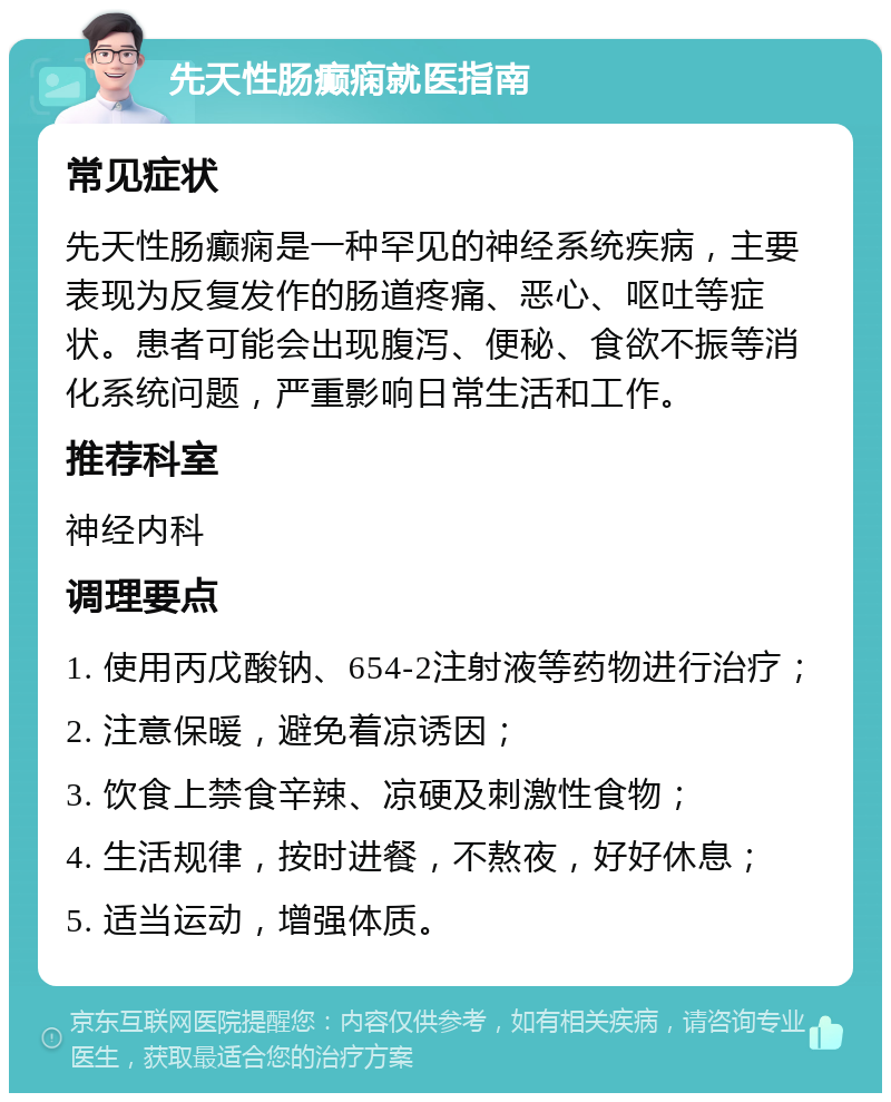 先天性肠癫痫就医指南 常见症状 先天性肠癫痫是一种罕见的神经系统疾病，主要表现为反复发作的肠道疼痛、恶心、呕吐等症状。患者可能会出现腹泻、便秘、食欲不振等消化系统问题，严重影响日常生活和工作。 推荐科室 神经内科 调理要点 1. 使用丙戊酸钠、654-2注射液等药物进行治疗； 2. 注意保暖，避免着凉诱因； 3. 饮食上禁食辛辣、凉硬及刺激性食物； 4. 生活规律，按时进餐，不熬夜，好好休息； 5. 适当运动，增强体质。