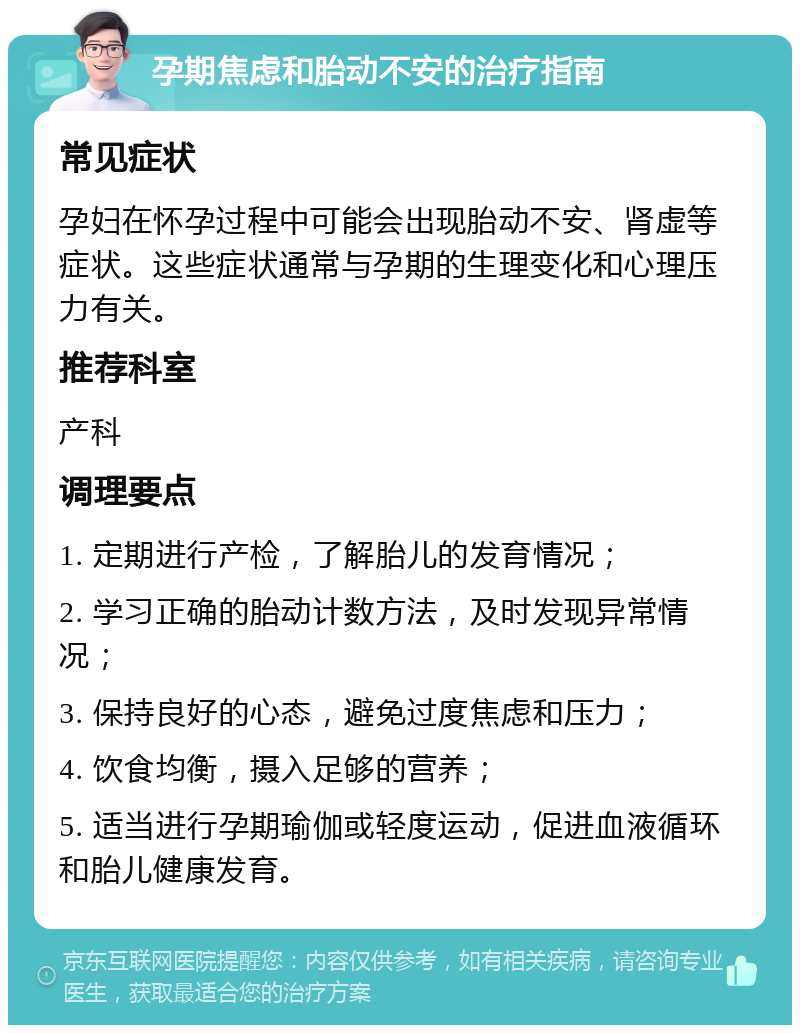 孕期焦虑和胎动不安的治疗指南 常见症状 孕妇在怀孕过程中可能会出现胎动不安、肾虚等症状。这些症状通常与孕期的生理变化和心理压力有关。 推荐科室 产科 调理要点 1. 定期进行产检，了解胎儿的发育情况； 2. 学习正确的胎动计数方法，及时发现异常情况； 3. 保持良好的心态，避免过度焦虑和压力； 4. 饮食均衡，摄入足够的营养； 5. 适当进行孕期瑜伽或轻度运动，促进血液循环和胎儿健康发育。