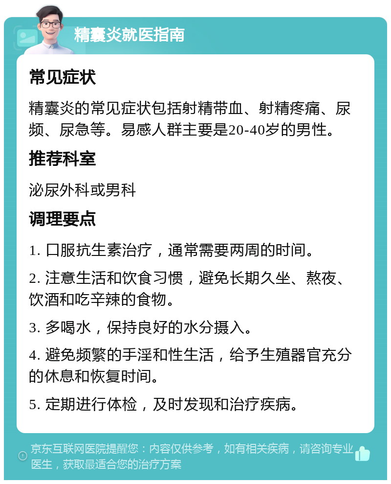 精囊炎就医指南 常见症状 精囊炎的常见症状包括射精带血、射精疼痛、尿频、尿急等。易感人群主要是20-40岁的男性。 推荐科室 泌尿外科或男科 调理要点 1. 口服抗生素治疗，通常需要两周的时间。 2. 注意生活和饮食习惯，避免长期久坐、熬夜、饮酒和吃辛辣的食物。 3. 多喝水，保持良好的水分摄入。 4. 避免频繁的手淫和性生活，给予生殖器官充分的休息和恢复时间。 5. 定期进行体检，及时发现和治疗疾病。