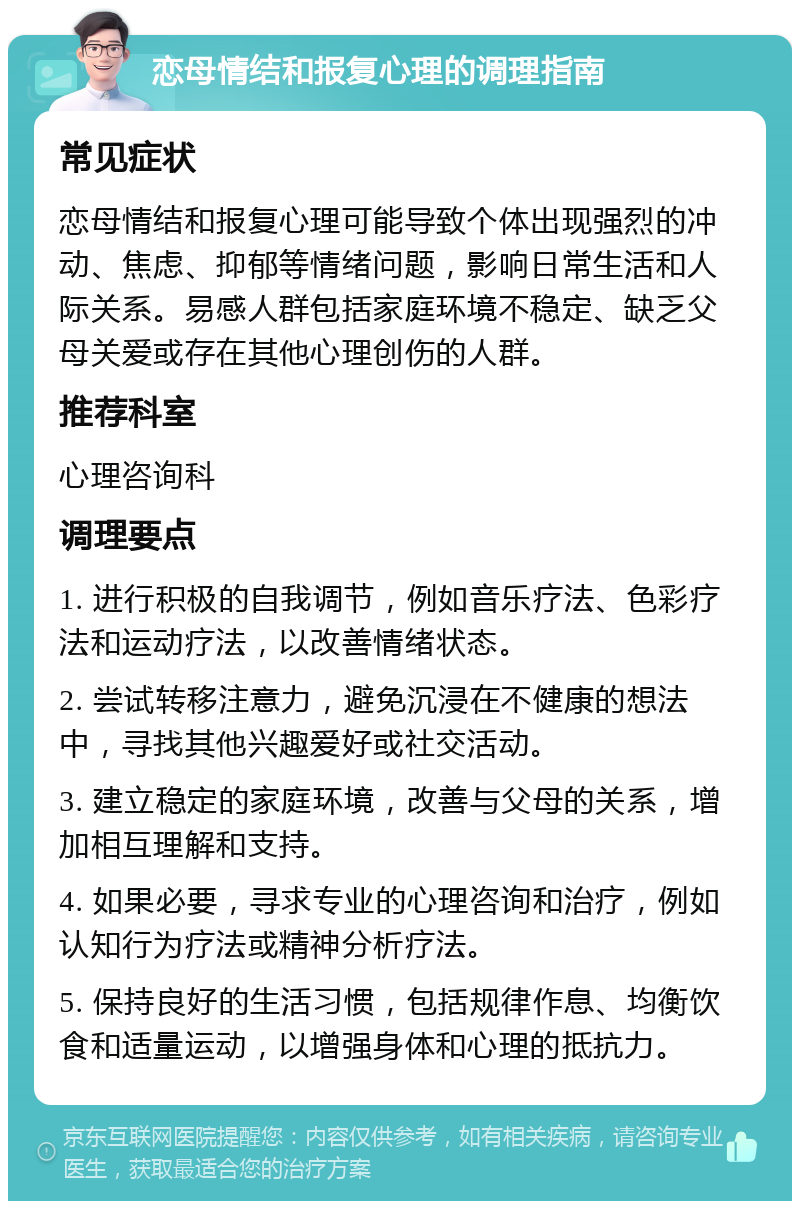 恋母情结和报复心理的调理指南 常见症状 恋母情结和报复心理可能导致个体出现强烈的冲动、焦虑、抑郁等情绪问题，影响日常生活和人际关系。易感人群包括家庭环境不稳定、缺乏父母关爱或存在其他心理创伤的人群。 推荐科室 心理咨询科 调理要点 1. 进行积极的自我调节，例如音乐疗法、色彩疗法和运动疗法，以改善情绪状态。 2. 尝试转移注意力，避免沉浸在不健康的想法中，寻找其他兴趣爱好或社交活动。 3. 建立稳定的家庭环境，改善与父母的关系，增加相互理解和支持。 4. 如果必要，寻求专业的心理咨询和治疗，例如认知行为疗法或精神分析疗法。 5. 保持良好的生活习惯，包括规律作息、均衡饮食和适量运动，以增强身体和心理的抵抗力。